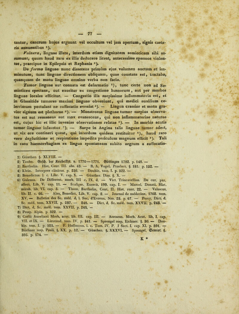tantur, cancrum hujus arguunt vel occultum vel jam apertum, signis caele- ris annuentibus *). Vulnera, linguae illata, interdum etiam dignitatem semioticam sibi as- sumunt, quum haud raro ex illis deducere liceat, antecessisse spasmos violen- tos, praecipue in Epilepsia et Raphania “). De forma linguae nunc disserens primi^ira ejus volumen auctum et im- minutum, tunc linguae directionem obliquam, quae constans est, tractabo, quanquam de motu linguae omnino verba non facio. Tumor linguae aut connata est deformatio ®), tunc certe non ad Se- mioticen spectans, aut exoritur ex congestione humorum, aut per morbos linguae locales efficitur. — Congestio illa saepissime inflammatoria est, et in Glossitide tumores maximi linguae obveniunt, qui medici auxilium ce- lerrimum postulant ne suffocatio eveniat ^). — Lingua crassior et motu gra- vior sigiium est plethorae s). — Monstrosus linguae tumor saepius observa- tus est aut remanens aut mox evanescens, qui non inflammatoriae naturae est, cujus hic et illic invenias observationes relatas ®). — In morbis acutis tumor linguae infaustus ^), — Saepe in Angina talis linguae tumor adest, ut vix ore contineri queat, qui interdum quidem restituitur haud raro vero deglutitione et respiratione impedita periculum magnum efficit Tali in casu haemorrhagiam ex lingua spontaneam subito aegrum a suffocatio- 1) Giintlier. §. XLVIIL — 2) Taube. ©efcl). ber ^riebdfl;t. ». 1770—1771. ©ottmgcn 1782. p. 148.— 3) Bartholin. Hist. Cent. III. obs. 43. — R. A. Vogel. Praelect. §. 181. p. 1S2. — 4) Klein. Interpres clinicus, p. 236. — Double. tora. I. p. 322. — 6) Benedictus. 1. c. Libr. V. cap. X. — Giinther. Dws. §. X. — 6) Galenus. De Different, morb. III c, IX. d. — Viet. Trincavellius. De cur. par. affect. Lib, V. cap. 11. — Scaliger. Exercit. 199. cap. I. — Marcel. Donati. Hist. mirab. lib. VI. cap. 3. — Thorn. Bartholin. Cent. II. Hist. enat. 22. — Valescus, lib. II. c. 66. — Alex. Benedict. Lib. V. cap. 2. — Journal de medecine, 1762. tom. XV. — BuUetin des Sc. med. d. 1. Soc. d’Evreux. Nro. 23. p. 67. — Percy. Dict, d. Sc. mdd. tom. XXVII. p. 2S7. — 248. — Dict, d, Sc. med. tom. XXVII. p. 243, — 7) Dict. d. Sc. med. tom. XXVII. p. 243. — 8) Prosp. Alpin. p. 322. — 9) Caelii Aureliani Morb. acut. lib. TII. cap. III. — Aretaeus. Morb. Acut. lib, I, cap. VII. et IX. — Lieutaud. tom. IV. p. 341. — Sprengel resp. Eichner. §. 30. — Dou- ble. tom. I. p. 323. — F. Hoffmann. 1. c. Tom. IV. P. .1 Sect. I. cap. XI. p. 391. -;7 Biichner resp. Pauli. §, XX. p. 12. — Giinther. §. XXXVI, — Sprengel, ©cmtot. §. 395. p. 174. — K *