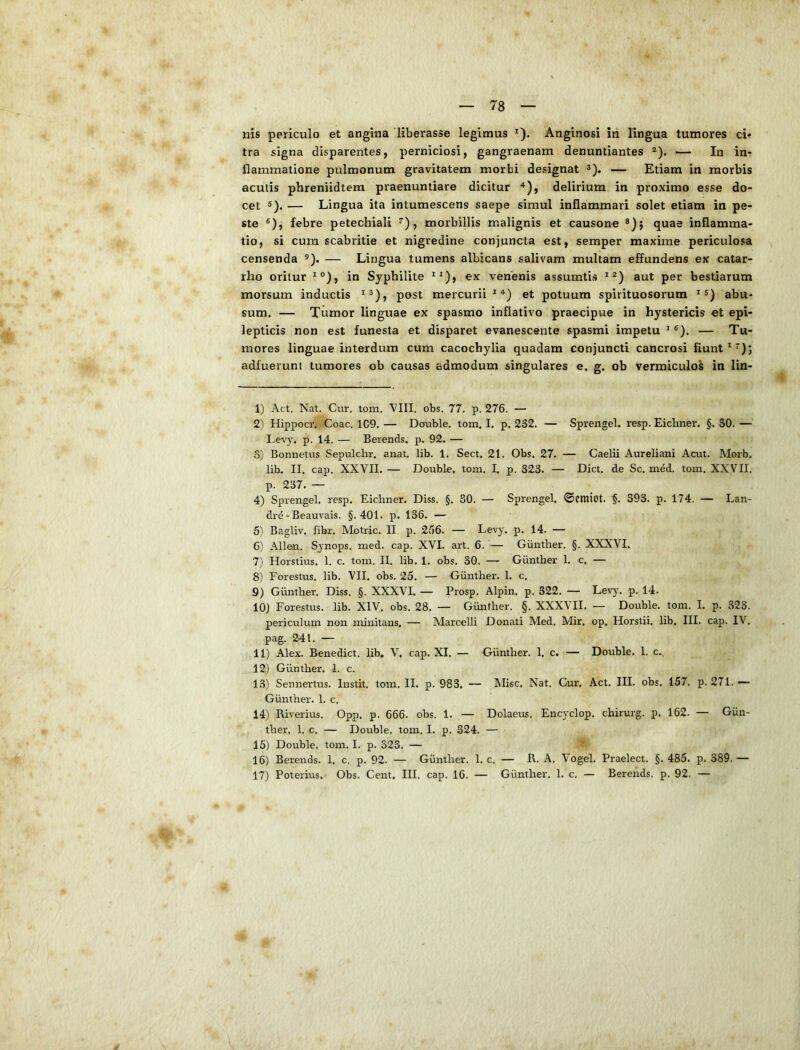 nis periculo et angina 'liberasse legimus *). Anginosi in lingua tumores ci» tra signa disparentes, perniciosi, gangraenam denuntiantes ®). — In in- flammatione pulmonum gravitatem morbi designat 3). — Etiam in morbis acutis phreniidtem praenuntiare dicitur ^), delirium in proximo esse do- cet 5), — Lingua ita intumescens saepe simul inflammari solet etiam in pe- ste ®), febre petechiali ^), morbillis malignis et causono quae inflamma- tio, si cum scabritie et nigredine conjuncta est, semper maxime periculosa censenda ®). — Lingua tumens albicans salivam multam effundens ex catar- rho oritur ^°), in Syphilite ex venenis assumtis aut per bestiarum morsum inductis post mercurii ^ et potuum spirituosorum ^ abu- sum. — Tiimor linguae ex spasmo inflativo praecipue in hystericis et epi- lepticis non est funesta et disparet evanescente spasmi impetu ^ ®). — Tu- mores linguae interdum cum cacochylia quadam conjuncti cancrosi fiunt adfuerunt tumores ob causas admodum singulares e. g. ob vermiculos in lin- 1) Act, Nat. Cur. tom. VIII. obs. 77. p. 276. — 2) Hippocr. Coae. 1C9, — Dcruble. tom, I. p. 232. — Sprengel. resp. Eichner. §. 30. — Le%y. p. 14. — Berends. p. 92, — o) Bonnetus Sepulchr, anat. lib. 1. Sect. 21. Obs, 27. — Caelii Aureliani Acut. Morb. lib. II. cap. XXVII. — Double, tom. I, p. 323. — Dict. de Sc. med. tom. XXVII. p. 237. — 4) Sprengel. resp. Eichner. Diss. §. 30. — Sprengel. ©cmiot. 393. p. 174. — Lan- drd - Beauvais. §.401. p. 136. — 5'i Bagliv. fibr. Motric. II. p. 266. — Levy, p. 14. — 6) Allen. Sjnops. med. cap. XVI. art. 6. — Giinther. §. XXXVI, 7) Horstius. 1. c. tom. II. lib. 1. obs. 30. — Giinther 1. c. — 8) Forestus. lib. VII. obs. 25. — Giinther. 1. c. 9) Giinther. Diss. §. XXXVL — Prosp. Alpin. p. 322. — Lev)'. p. 14. 10) Forestus. lib. XIV. obs. 28. — Giinther. §. XXXVII. — Double. tom. I. p. 323. periculum non minitans, — Marcelli Donati Med. Mir. op, Horstii, lib, III. cap. IV, pag. 241, — 11) Alex. Benedict, lib* V, cap. XI. — Giinther. 1, c. — Double. 1. c,. 12) Giinther. 1. c. 13) Sennertus. Instit. tom. II. p. 983. — Misc, Nat, Gm:. Act. III. obs. 157, p. 271.— Giinther. 1. c. 14) Riverius. Opp. p. 666. obs. 1. — Dolaem, Encyclop. chirurg. p, 162. — Giin- ther. 1. c. — Double. tom. I. p. 324. — 15) Double, tom. I. p. 323, — 16) Berends. 1, c. p, 92. — Giinther. 1. c. — R. A. Vogel. Praelect. §. 485. p. 389. — 17) Poterius. Obs. Cent, III, cap. 16. — Giinther. 1. c. — Berends. p. 92, —