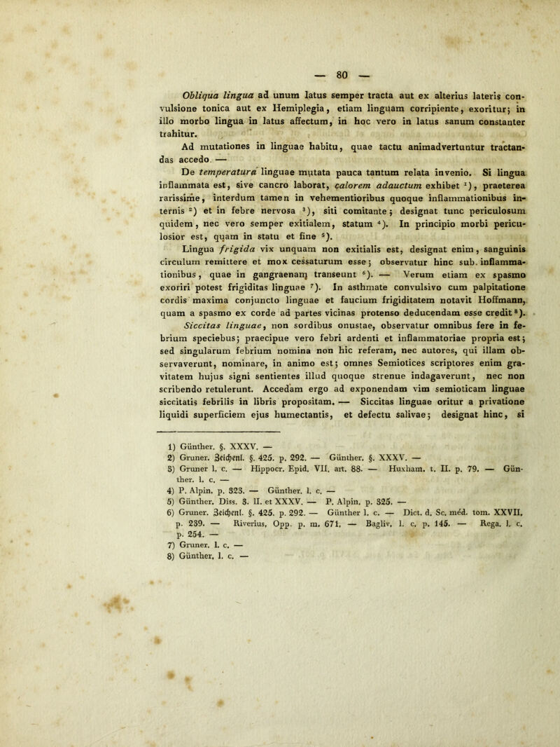 Obliqua lingua ad unum latus seraper tracta aut ex alterius lateris con- vulsione tonica aut ex Hemiplegia, etiam linguam corripiente, exoritur} in illo morbo lingua in latus affectum, in hoc vero in latus sanum constanter trahitur. Ad mutationes in linguae habitu, quae tactu animadvertuntur tractan- das accedo. — De temperatura linguae miitata pauca tantum relata invenio. Si lingua inflammata est, sive cancro laborat, calorem adauctum exhibet ^), praeterea rarissirne, interdum tamen in vehementioribus quoque inflammationibus in- ternis et in febre nervosa siti comitante; designat tunc periculosum quidem, nec vero semper exitialem, statum ^). In principio morbi pericu- losior est, quam in statu et fine Lingua frigida vix unquam non exitialis est, designat enim, sanguinis circulum remittere et mox cessaturum esse; observatur hinc sub. inflamma- tionibus , quae in gangraenanj transeunt ®). — Verum etiam ex spasmo exoriri’potest frigiditas linguae ^). In asthmate convulsivo cum palpitatione cordis maxima conjuncto linguae et faucium frigiditatem notavit Hoffmann, quam a spasmo ex corde ad partes vicinas protenso deducendam esse credit®). Siccitas linguae^ non sordibus onustae, observatur omnibus fere in fe- brium speciebus; praecipue vero febri ardenti et inflammatoriae propria est; sed singularum febrium nomina non hic referam, nec autores, qui illam ob- servaverunt, nominare, in animo est; omnes Semiotices scriptores enim gra- vitatem hujus signi sentientes illud quoque strenue indagaverunt, nec non scribendo retulerunt. Accedam ergo ad exponendam vim semioticam linguae siccitatis febrilis in libris propositam, — Siccitas linguae oritur a privatione liquidi superficiem ejus humectantis, et defectu salivae; designat hinc, si 1) Gunther. §. XXXV. — 2) Gruner. §. 425. p. 292, — Gunther. §. XXXV, — 3) Gruner 1, c, — Hippocr, Epid, VII, art, 88. — Huxham, t. II. p. 79. — Giin- ther. 1. c, — 4) P. Alpin. p. 323. — Gunther. 1. c, — 5) Gunther. Diss. 3. II. et XXXV. — P. Alpin. p. 325. — 6) Gruner. 32td)enl. §. 425. p. 292. — Gunther 1. c. — Dict. d, Sc. med. tom. XXVII, p. 239. — Riverius, Opp. p, m, 671, — Bagliv, 1. c. p, 145. — Rega. 1. c. p. 254. — 7) Gruner. 1. c. —