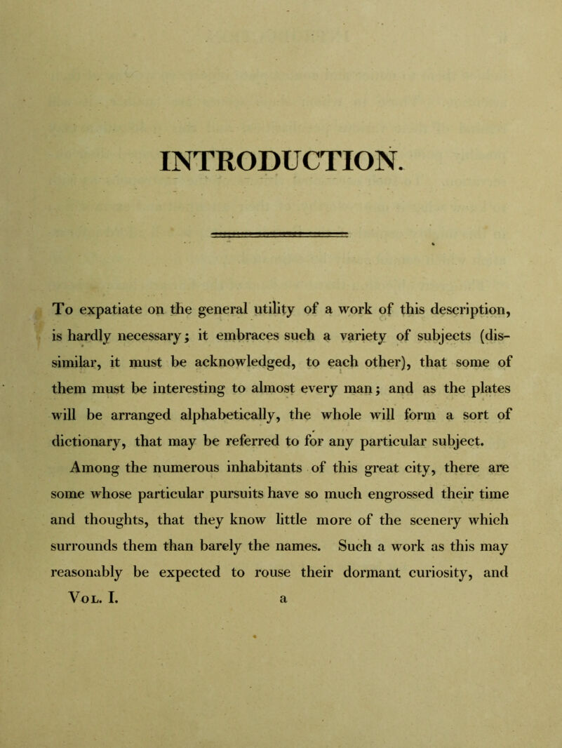 INTRODUCTION. To expatiate on the general utility of a work of this description, is hardly necessary; it embraces such a variety of subjects (dis- similar, it must be acknowledged, to each other), that some of them must be interesting to almost every man; and as the plates will be arranged alphabetically, the whole will form a sort of ¥ dictionary, that may be referred to for any particular subject. Among the numerous inhabitants of this great city, there are some whose particular pursuits have so much engrossed their time and thoughts, that they know little more of the scenery which surrounds them than barely the names. Such a work as this may reasonably be expected to rouse their dormant curiosity, and