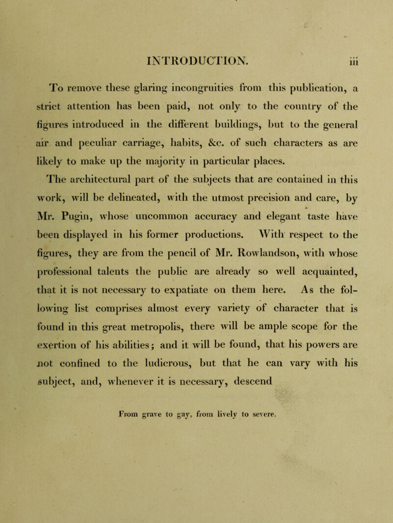 To remove these glaring incongruities from this publication, a strict attention has been paid, not only to the country of the figures introduced in the different buildings, but to the general air and peculiar carriage, habits, &c. of such characters as are likely to make up the majority in particular places. The architectural part of the subjects that are contained in this work, will be delineated, with the utmost precision and care, by Mr. Pugin, whose uncommon accuracy and elegant taste have been displayed in his former productions. AVith respect to the figures, they are from the pencil of Mr. Rowlandson, with whose professional talents the public are already so well acquainted, that it is not necessary to expatiate on them here. As the fol- lowing list comprises almost every variety of character that is found in this great metropolis, there will be ample scope for the exertion of his abilities; and it will be found, that his powers are not confined to the ludicrous, but that he can vary with his subject, and, whenever it is necessary, descend From grave to gay, from lively to severe.