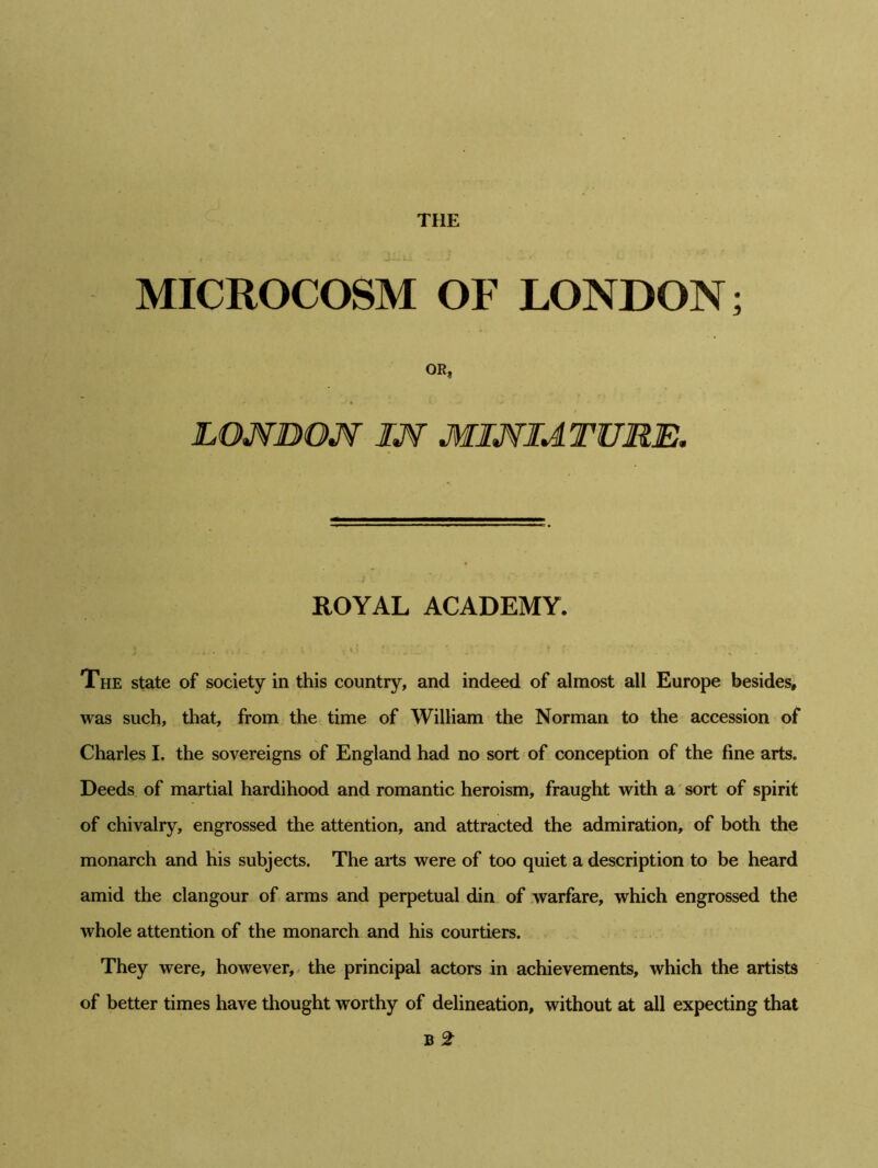 THE MICROCOSM OF LONDON; OR, LONDON IN MINIATURE. ROYAL ACADEMY. The state of society in this country, and indeed of almost all Europe besides, was such, that, from the time of William the Norman to the accession of Charles I. the sovereigns of England had no sort of conception of the fine arts. Deeds of martial hardihood and romantic heroism, fraught with a sort of spirit of chivalry, engrossed the attention, and attracted the admiration, of both the monarch and his subjects. The arts were of too quiet a description to be heard amid the clangour of arms and perpetual din of warfare, which engrossed the whole attention of the monarch and his courtiers. They were, however, the principal actors in achievements, which the artists of better times have thought worthy of delineation, without at all expecting that B 2