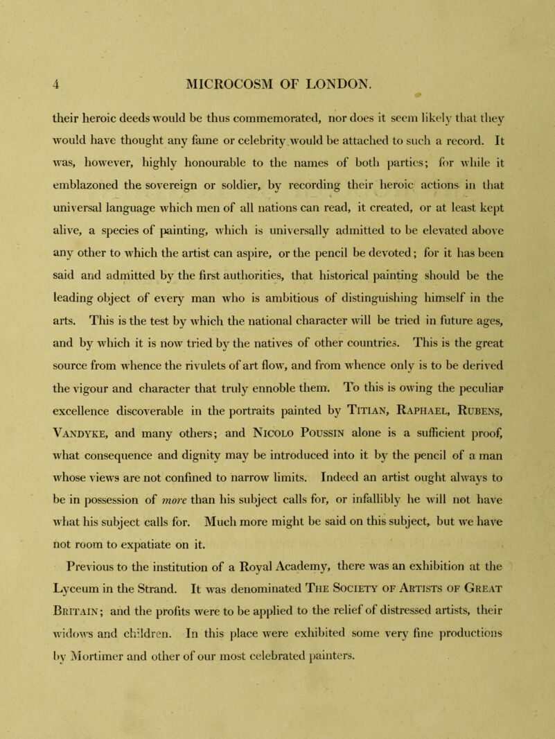 their heroic deeds would be thus commemorated, nor does it seem likely that they would have thought any fame or celebrity would be attached to such a record. It was, however, highly honourable to the names of both parties; for while it emblazoned the sovereign or soldier, by recording their heroic actions in that universal language which men of all nations can read, it created, or at least kept alive, a species of painting, which is universally admitted to be elevated above any other to which the artist can aspire, or the pencil be devoted; for it has been said and admitted by the first authorities, that historical painting should be the leading object of every man who is ambitious of distinguishing himself in the arts. This is the test by which the national character will be tried in future ages, and by which it is now tried by the natives of other countries. This is the great source from whence the rivulets of art flow, and from whence only is to be derived the vigour and character that truly ennoble them. To this is owing the peculiar excellence discoverable in the portraits painted by Titian, Raphael, Rubens, Vandyke, and many others; and Nicolo Poussin alone is a sufficient proof, what consequence and dignity may be introduced into it by the pencil of a man whose views are not confined to narrow limits. Indeed an artist ought always to be in possession of more than his subject calls for, or infallibly he will not have what his subject calls for. Much more might be said on this subject, but we have not room to expatiate on it. Previous to the institution of a Royal Academy, there was an exhibition at the Lyceum in the Strand. It was denominated The Society of Artists of Great Britain; and the profits were to be applied to the relief of distressed artists, their widows and children. In this place were exhibited some very fine productions by Mortimer and other of our most celebrated painters.