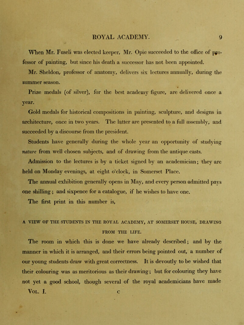 When Mr. Fuseli was elected keeper, Mr. Opie succeeded to the office of pro- fessor of painting, but since his death a successor has not been appointed. Mr. Sheldon, professor of anatomy, delivers six lectures annually, during the summer season. Prize medals (of silver), for the best academy figure, are delivered once a year. Gold medals for historical compositions in painting, sculpture, and designs in architecture, once in two years. The latter are presented to a full assembly, and succeeded by a discourse from the president. Students have generally during the whole year an opportunity of studying nature from well chosen subjects, and of drawing from the antique casts. Admission to the lectures is by a ticket signed by an academician; they are held on Monday evenings, at eight o’clock, in Somerset Place. The annual exhibition generally opens in May, and every person admitted pays one shilling; and sixpence for a catalogue, if he wishes to have one. The first print in this number is, A VIEW OF THE STUDENTS IN THE ROYAL ACADEMY, AT SOMERSET HOUSE, DRAWING FROM THE LIFE. The room in which this is done we have already described; and by the manner in which it is arranged, and their errors being pointed out, a number of our young students draw with great correctness. It is devoutly to be wished that their colouring was as meritorious as their drawing; but for colouring they have not yet a good school, though several of the royal academicians have made Vol. I. c