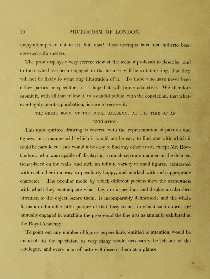 many attempts to obtain it; but, alas! those attempts have not hitherto been crowned with success. The print displays a very correct view of the scene it professes to describe, and to those who have been engaged in the business will be so interesting, that they will not be likely to want any illustration of it. To those who have never been either parties or spectators, it is hoped it will prove attractive. We therefore submit it, with all that follow it, to a candid public, with the conviction, that what- ever highly merits approbation, is sure to receive it. THE GREAT ROOM AT THE ROYAL ACADEMY, AT THE TIME OF AN EXHIBITION. This most spirited drawing is covered with the representation of pictures and figures, in a manner with which it would not be easy to find one with which it could be paralleled; nor would it be easy to find any other artist, except Mr. Row- landson, who was capable of displaying so much separate manner in the delinea- tions placed on the walls, and such an infinite variety of small figures, contrasted with each other in a way so peculiarly happy, and marked with such appropriate character. The peculiar mode by which different persons shew the earnestness with which they contemplate what they are inspecting, and display an absorbed attention to the object before them, is incomparably delineated; and the whole forms an admirable little picture of that busy scene, in which such crowds are annually engaged in watching the progress of the fine arts as annually exhibited at the Royal Academy. To point out any number of figures as peculiarly entitled to attention, would be an insult to the spectator, as very many would necessarily be left out of the catalogue, and every man of taste will discern them at a glance.