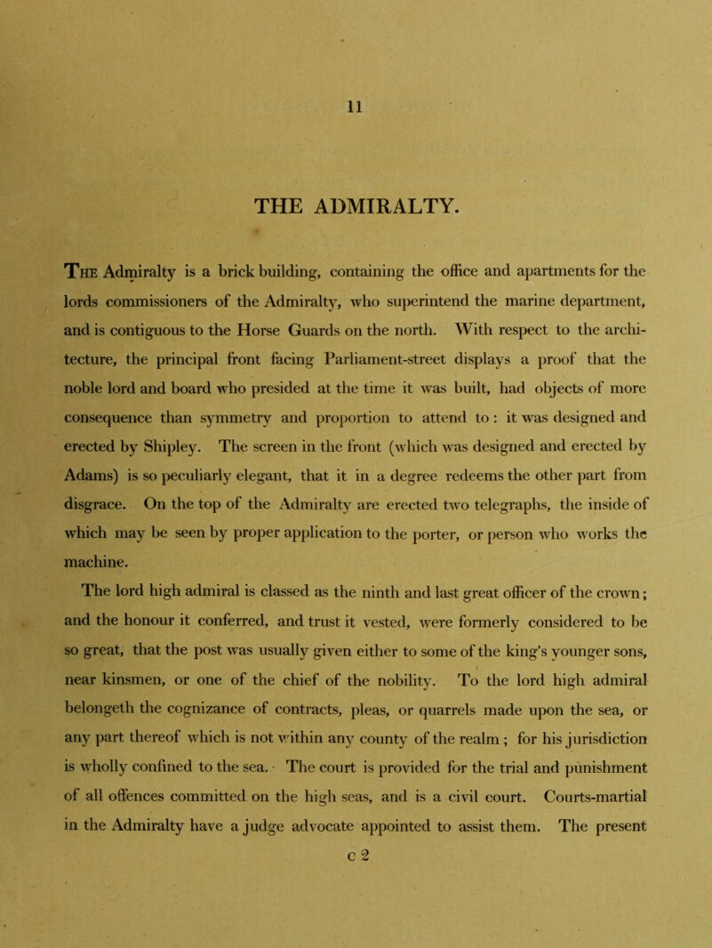 THE ADMIRALTY. The Admiralty is a brick building, containing the office and apartments for the lords commissioners of the Admiralty, who superintend the marine department, and is contiguous to the Horse Guards on the north. With respect to the archi- tecture, the principal front facing Parliament-street displays a proof that the noble lord and board who presided at the time it was built, had objects of more consequence than symmetry and proportion to attend to: it was designed and erected by Shipley. The screen in the front (which was designed and erected by Adams) is so peculiarly elegant, that it in a degree redeems the other part from disgrace. On the top of the Admiralty are erected two telegraphs, the inside of which may be seen by proper application to the porter, or person who works the machine. The lord high admiral is classed as the ninth and last great officer of the crown; and the honour it conferred, and trust it vested, were formerly considered to be so great, that the post was usually given either to some of the king’s younger sons, near kinsmen, or one of the chief of the nobility. To the lord high admiral belongeth the cognizance of contracts, pleas, or quarrels made upon the sea, or any part thereof which is not within any county of the realm ; for his jurisdiction is wholly confined to the sea. • The court is provided for the trial and punishment of all offences committed on the high seas, and is a civil court. Courts-martial in the Admiralty have a judge advocate appointed to assist them. The present c 2