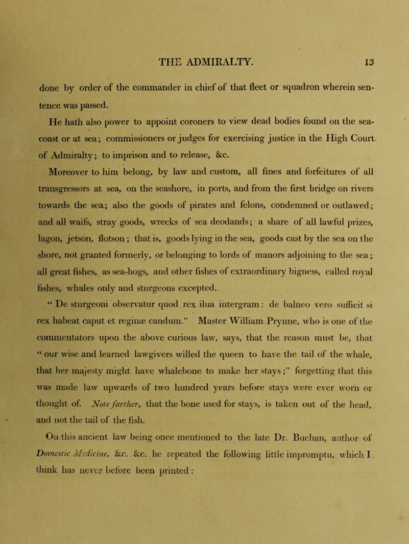 done by order of the commander in chief of that fleet or squadron wherein sen- tence was passed. He hath also power to appoint coroners to view dead bodies found on the sea- coast or at sea; commissioners or judges for exercising justice in the High Court, of Admiralty; to imprison and to release, &c. Moreover to him belong, by law and custom, all fines and forfeitures of all transgressors at sea, on the seashore, in ports, and from the first bridge on rivers towards the sea; also the goods of pirates and felons, condemned or outlawed; and all waifs, stray goods, wrecks of sea deodands; a share of all lawful prizes, lagon, jetson, flotson; that is, goods lying in the sea, goods cast by the sea on the shore, not granted formerly, or belonging to lords of manors adjoining to the sea ; all great fishes, as sea-hogs, and other fishes of extraordinary bigness, called royal fishes, whales only and sturgeons excepted. “ De sturgeoni observatur quod rex ilua intergram: de balneo vero sufRcit si rex habeat caput et reginse candum.” Master William Prynne, who is one of the commentators upon the above curious law, says, that the reason must be, that “ our wise and learned lawgivers willed the queen to have the tail of the whale, that her majesty might have whalebone to make her staysforgetting that this was made law upwards of two hundred years before stays were ever worn or thought of. Note farther, that the bone used for stays, is taken out of the head, and not the tail of the fish. On this ancient law being once mentioned to the late Dr. Buchan, author of Domestic Medicine, ike. &c. he repeated the following little impromptu, which I. think has never before been printed: