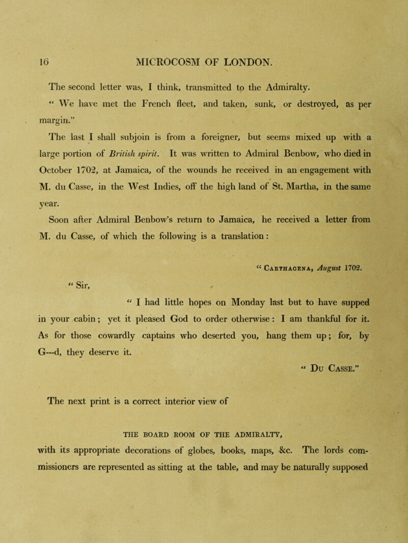 The second letter was, I think, transmitted to the Admiralty. “ We have met the French fleet, and taken, sunk, or destroyed, as per margin.” The last I shall subjoin is from a foreigner, but seems mixed up with a large portion of British spirit. It was written to Admiral Benbow, who died in October 1702, at Jamaica, of the wounds he received in an engagement with M. du Casse, in the West Indies, off the high land of St. Martha, in the same year. Soon after Admiral Benbow’s return to Jamaica, he received a letter from M. du Casse, of which the following is a translation: “ Carthagena, August 1702. “ Sir, ^ “ I had little hopes on Monday last but to have supped in your cabin; yet it pleased God to order otherwise: I am thankful for it. As for those cowardly captains who deserted you, hang them up; for, by G—d, they deserve it. Du Casse.” The next print is a correct interior view of THE BOARD ROOM OF THE ADMIRALTY, with its appropriate decorations of globes, books, maps, &c. The lords com- missioners are represented as sitting at the table, and may be naturally supposed