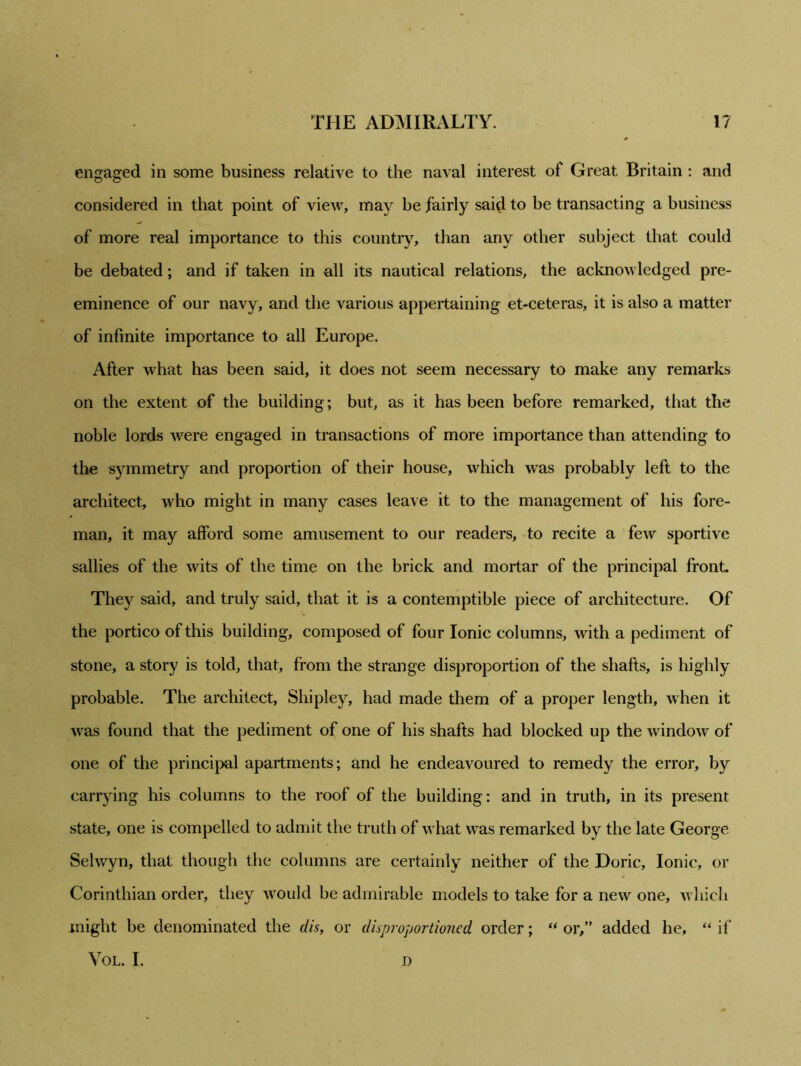 engaged in some business relative to the naval interest of Great Britain : and considered in that point of view, may be fairly said to be transacting a business of more real importance to this country, than any other subject that could be debated; and if taken in all its nautical relations, the acknowledged pre- eminence of our navy, and the various appertaining et-ceteras, it is also a matter of infinite importance to all Europe. After what has been said, it does not seem necessary to make any remarks on the extent of the building; but, as it has been before remarked, that the noble lords were engaged in transactions of more importance than attending to the symmetry and proportion of their house, which was probably left to the architect, who might in many cases leave it to the management of his fore- man, it may afford some amusement to our readers, to recite a few sportive sallies of the wits of the time on the brick and mortar of the principal front. They said, and truly said, that it is a contemptible piece of architecture. Of the portico of this building, composed of four Ionic columns, with a pediment of stone, a story is told, that, from the strange disproportion of the shafts, is highly probable. The architect, Shipley, had made them of a proper length, when it was found that the pediment of one of his shafts had blocked up the window of one of the principal apartments; and he endeavoured to remedy the error, by carrying his columns to the roof of the building: and in truth, in its present state, one is compelled to admit the truth of what was remarked by the late George Selwyn, that though the columns are certainly neither of the Doric, Ionic, or Corinthian order, they would be admirable models to take for a new one, which might be denominated the clis, or disproportioned order; “ or,” added he, “ if VOL. I. D