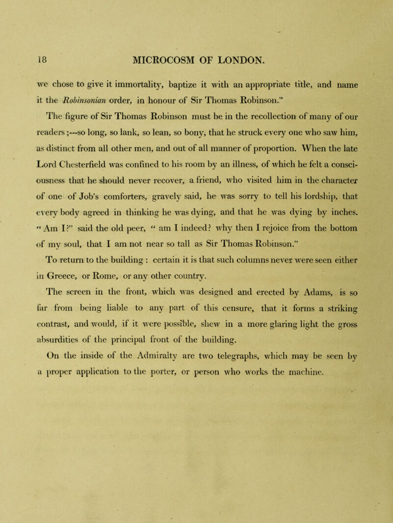 we chose to give it immortality, baptize it with an appropriate title, and name it the Robinsonian order, in honour of Sir Thomas Robinson.” The figure of Sir Thomas Robinson must be in the recollection of many of our readers;—so long, so lank, so lean, so bony, that he struck every one who saw him, as distinct from all other men, and out of all manner of proportion. When the late Lord Chesterfield was confined to his room by an illness, of which he felt a consci- ousness that he should never recover, a friend, who visited him in the character of one of Job’s comforters, gravely said, he was sorry to tell his lordship, that every body agreed in thinking he was dying, and that he was dying by inches. “ Am I?” said the old peer, “ am I indeed? why then I rejoice from the bottom of my soul, that I am not near so tall as Sir Thomas Robinson.” To return to the building : certain it is that such columns never were seen either in Greece, or Rome, or any other country. The screen in the front, which was designed and erected by Adams, is so far from being liable to any part of this censure, that it forms a striking contrast, and would, if it Avere possible, shew in a more glaring light the gross absurdities of the principal front of the building. On the inside of the Admiralty are tAvo telegraphs, which may be seen by a proper application to the porter, or person Avho works, the machine.