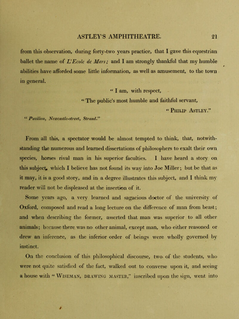 from this observation, during forty-two years practice, that I gave this equestrian ballet the name of L'Ecole de Mars; and I am strongly thankful that my humble abilities have afforded some little information, as well as amusement, to the town in general. “ I am, with respect, “ The public’s most humble and faithful servant, “ Philip Astley.” u Pavilion, Newcastle-street, Strand.” From all this, a spectator would be almost tempted to think, that, notwith- standing the numerous and learned dissertations of philosophers to exalt their own species, horses rival man in his superior faculties. I have heard a story on this subject, which I believe has not found its way into Joe Miller; but be that as it may, it is a good story, and in a degree illustrates this subject, and I think my reader will not be displeased at the insertion of it. Some years ago, a very learned and sagacious doctor of the university of Oxford, composed and read a long lecture on the difference of man from beast; and when describing the former, asserted that man was superior to all other animals; because there was no other animal, except man, who either reasoned or drew an inference, as the inferior order of beings were wholly governed by instinct. On the conclusion of this philosophical discourse, two of the students, who were not quite satisfied of the fact, walked out to converse upon it, and seeing a house with  Wiseman, drawing master,” inscribed upon the sign, went into t