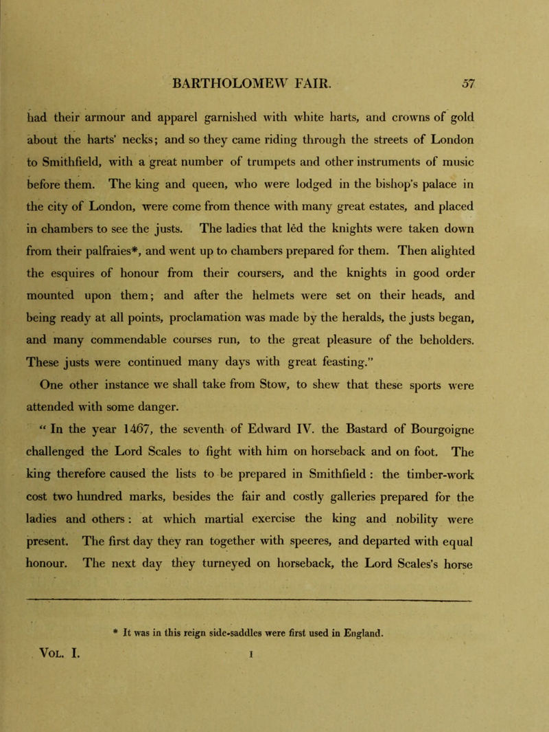 had their armour and apparel garnished with white harts, and crowns of gold about the harts’ necks; and so they came riding through the streets of London to Smithfield, with a great number of trumpets and other instruments of music before them. The king and queen, who were lodged in the bishop’s palace in the city of London, were come from thence with many great estates, and placed in chambers to see the justs. The ladies that led the knights were taken down from their palfraies*, and went up to chambers prepared for them. Then alighted the esquires of honour from their coursers, and the knights in good order mounted upon them; and after the helmets were set on their heads, and being ready at all points, proclamation was made by the heralds, the justs began, and many commendable courses run, to the great pleasure of the beholders. These justs were continued many days with great feasting.” One other instance we shall take from Stow, to shew that these sports were attended with some danger. “ In the year 1467, the seventh of Edward IV. the Bastard of Bourgoigne challenged the Lord Scales to fight with him on horseback and on foot. The king therefore caused the lists to be prepared in Smithfield : the timber-work cost two hundred marks, besides the fair and costly galleries prepared for the ladies and others: at which martial exercise the king and nobility were present. The first day they ran together with speeres, and departed with equal honour. The next day they turneyed on horseback, the Lord Scales’s horse * It was in this reign side-saddles were first used in England. VOL. I. I