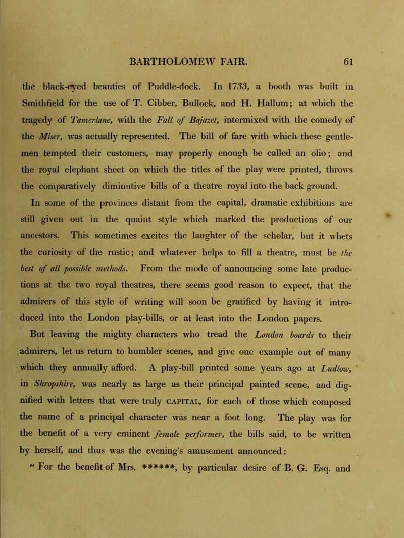 the black-eyed beauties of Puddle-dock. In 1733, a booth was built in Smithfield for the use of T. Cibber, Bullock, and H. Hallum; at which the tragedy of Tamerlane, with the Fall of Bajazet, intermixed with the comedy of the Miser, was actually represented. The bill of fare with which these gentle- men tempted their customers, may properly enough be called an olio; and the royal elephant sheet on which the titles of the play were printed, throws the comparatively diminutive bills of a theatre royal into the back ground. In some of the provinces distant from the capital, dramatic exhibitions are still given out in the quaint style which marked the productions of our ancestors. This sometimes excites the laughter of the scholar, but it whets the curiosity of the rustic; and whatever helps to fill a theatre, must be the best of all possible methods. From the mode of announcing some late produc- tions at the two royal theatres, there seems good reason to expect, that the admirers of this style of writing will soon be gratified by having it intro- duced into the London play-bills, or at least into the London papers. But leaving the mighty characters who tread the London boards to their admirers, let us return to humbler scenes, and give one example out of many which they annually afford. A play-bill printed some years ago at Ludloiv, in Shropshire, was nearly as large as their principal painted scene, and dig- nified with letters that were truly capital, for each of those which composed the name of a principal character was near a foot long. The play was for the benefit of a very eminent female performer, the bills said, to be written by herself, and thus was the evening’s amusement announced: “For the benefit of Mrs. ******, by particular desire of B. G. Esq. and