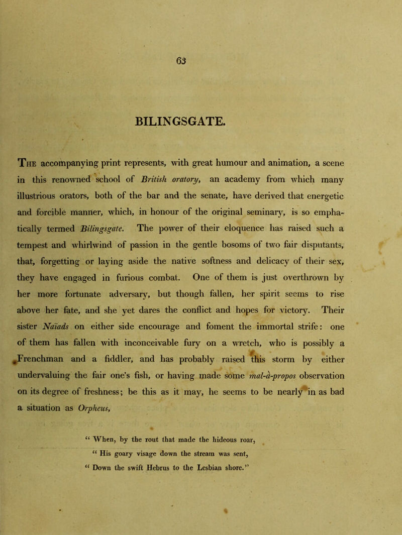 BILINGSGATE. The accompanying print represents, with great humour and animation, a scene in this renowned school of British oratory, an academy from which many illustrious orators, both of the bar and the senate, have derived that energetic and forcible manner, which, in honour of the original seminary, is so empha- tically termed Bilingsgate. The power of their eloquence has raised such a tempest and whirlwind of passion in the gentle bosoms of two fair disputants, that, forgetting or laying aside the native softness and delicacy of their sex, they have engaged in furious combat. One of them is just overthrown by her more fortunate adversary, but though fallen, her spirit seems to rise above her fate, and she yet dares the conflict and hopes for victory. Their sister Naiads on either side encourage and foment the immortal strife: one of them has fallen with inconceivable fury on a wretch, who is possibly a ^Frenchman and a fiddler, and has probably raised this storm by either undervaluing the fair one’s fish, or having made some mal-a-propos observation on its degree of freshness; be this as it may, he seems to be nearly in as bad a situation as Orpheus, u When, by the rout that made the hideous roar, “ His go ary visage down the stream was sent, “ Down the swift Hebrus to the Lesbian shore.”