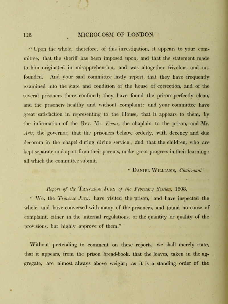 “ Upon the whole, therefore, of this investigation, it appears to your com- mittee, that the sheriff has been imposed upon, and that the statement made to him originated in misapprehension, and was altogether frivolous and un- founded. And your said committee lastly report, that they have frequently examined into the state and condition of the house of correction, and of the several prisoners there confined; they have found the prison perfectly clean,, and the prisoners healthy and without complaint: and your committee have great satisfaction in representing to the House, that it appears to them, by the information of the Rev. Mr. Evans, the chaplain to the prison, and Mr. Arts, the governor, that the prisoners behave orderly, with decency and due decorum in the chapel during divine service ; dnd that the children, who are kept separate and apart from their parents, make great progress in their learning: all which the committee submit. “ Daniel Williams, ChairmanA Report of the Traverse Jury of the February Session, 1808. “ We, the Traverse Jury, have visited the prison, and have inspected the whole, and have conversed with many of the prisoners, and found no cause of complaint, either in the internal regulations, or the quantity or quality of the provisions, but highly approve of them.” Without pretending to comment on these reports, we shall merely state, that it appears, from the prison bread-book, that the loaves, taken in the ag- gregate, are almost always above weight; as it is a standing order of the