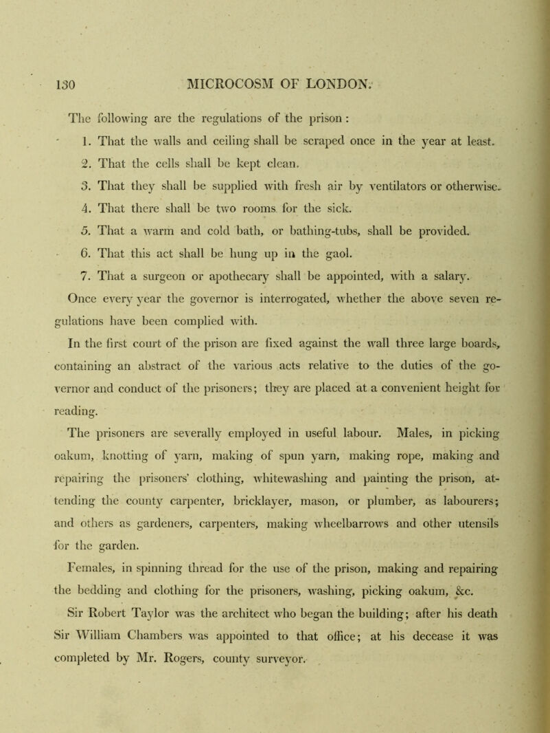 The following are the regulations of the prison : 1. That the walls and ceiling shall be scraped once in the year at least. 2. That the cells shall be kept clean. 3. That they shall be supplied with fresh air by ventilators or otherwise.. 4. That there shall be two rooms for the sick. 5. That a warm and cold bath, or bathing-tubs, shall be provided. 6. That this act shall be hung up in the gaol. 7. That a surgeon or apothecary shall be appointed, with a salary. Once every year the governor is interrogated, whether the above seven re- gulations have been complied with. In the first court of the prison are fixed against the wall three large boards, containing an abstract of the various acts relative to the duties of the go- vernor and conduct of the prisoners; they are placed at a convenient height for reading. The prisoners are severally employed in useful labour. Males, in picking oakum, knotting of yarn, making of spun yarn, making rope, making and repairing the prisoners’ clothing, whitewashing and painting the prison, at- tending the county carpenter, bricklayer, mason, or plumber, as labourers; and others as gardeners, carpenters, making wheelbarrows and other utensils for the garden. Females, in spinning thread for the use of the prison, making and repairing the bedding and clothing for the prisoners, washing, picking oakum, &c. Sir Robert Taylor was the architect who began the building; after his death Sir William Chambers was appointed to that office; at his decease it was completed by Mr. Rogers, county surveyor.