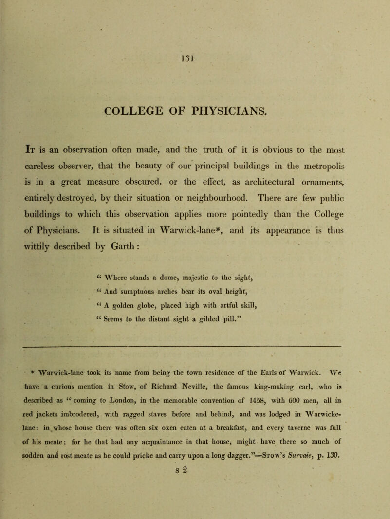 COLLEGE OF PHYSICIANS. It is an observation often made, and the truth of it is obvious to the most careless observer, that the beauty of our principal buildings in the metropolis is in a great measure obscured, or the effect, as architectural ornaments, entirely destroyed, by their situation or neighbourhood. There are few public buildings to which this observation applies more pointedly than the College of Physicians. It is situated in Warwick-lane*, and its appearance is thus wittily described by Garth: il Where stands a dome, majestic to the sight, u And sumptuous arches bear its oval height, t£ A golden globe, placed high with artful skill, i( Seems to the distant sight a gilded pill.” * Warwick-lane took its name from being the town residence of the Earls of Warwick. We have a curious mention in Stow, of Richard Neville, the famous king-making earl, who is described as c< coming to London, in the memorable convention of 1458, with 600 men, all in red jackets imbrodered, with ragged staves before and behind, and was lodged in Warwicke- lane: in whose house there was often six oxen eaten at a breakfast, and every taverne was full of his meate; for he that had any acquaintance in that house, might have there so much of sodden and rost meate as he could pricke and carry upon a long dagger.”—Stow’s Survaie, p. 130. s 2
