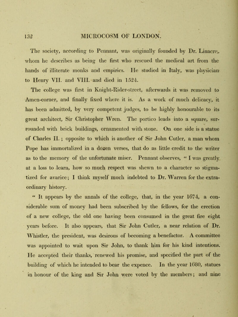 The society, according to Pennant, was originally founded by Dr. Linacre,. whom he describes as being the first who rescued the medical art from the hands of illiterate monks and empirics. He studied in Italy, was physician to Henry VII. and VIII. and died in 1524. The college was first in Kniglit-Rider-street, afterwards it was removed to Amen-corner, and finally fixed where it is. As a work of much delicacy, it has been admitted, by very competent judges, to be highly honourable to its great architect. Sir Christopher Wren. The portico leads into a square, sur- rounded with brick buildings, ornamented with stone. On one side is a statue of Charles II. ; opposite to which is another of Sir John Cutler, a man whom Pope has immortalized in a dozen verses, that do as little credit to the writer as to the memory of the unfortunate miser. Pennant observes, “ I was greatly at a loss to learn, how so much respect was shewn to a character so stigma- tized for avarice; I think myself much indebted to Dr. Warren for the extra- ordinary history. “ It appears by the annals of the college, that, in the year 1674, a con- siderable sum of money had been subscribed by the felloAvs, for the erection of a new college, the old one having been consumed in the great fire eight years before. It also appears, that Sir John Cutler, a near relation of Dr. Whistler, the president, was desirous of becoming a benefactor. A committee was appointed to wait upon Sir John, to thank him for his kind intentions. He accepted their thanks, renewed his promise, and specified the part of the building of which he intended to bear the expence. In the year 1680, statues in honour of the king and Sir John were voted by the members; and nine