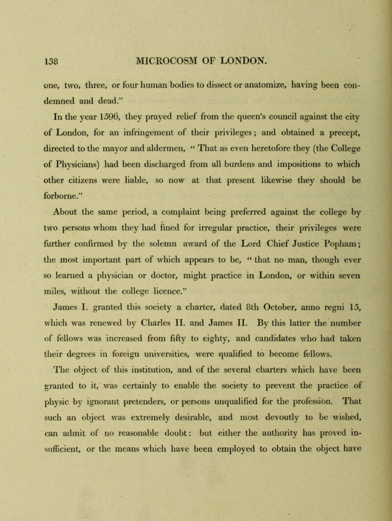 one, two, three, or four human bodies to dissect or anatomize, having been con- demned and dead.” In the year 1596, they prayed relief from the queen’s council against the city of London, for an infringement of their privileges; and obtained a precept, directed to the mayor and aldermen, “ That as even heretofore they (the College of Physicians) had been discharged from all burdens and impositions to which other citizens were liable, so now at that present likewise they should be forborne.” About the same period, a complaint being preferred against the college by two persons whom they had lined for irregular practice, their privileges were further confirmed by the solemn award of the Lord Chief Justice Popham; the most important part of which appears to be, “ that no man, though ever so learned a physician or doctor, might practice in London, or within seven miles, without the college licence.” James I. granted this society a charter, dated 8th October, anno regni 15, which was renewed by Charles II. and James II. By this latter the number of fellows was increased from fifty to eighty, and candidates who had taken their degrees in foreign universities, were qualified to become fellows. The object of this institution, and of the several charters which have been granted to it, was certainly to enable the society to prevent the practice of physic by ignorant pretenders, or persons unqualified for the profession. That such an object was extremely desirable, and most devoutly to be wished, can admit of no reasonable doubt: but either the authority has proved in- sufficient, or the means which have been employed to obtain the object have