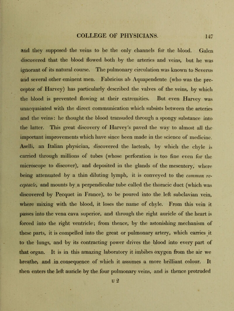 and they supposed the veins to be the only channels for the blood. Galen discovered that the blood flowed both by the arteries and veins, but he was ignorant of its natural course. The pulmonary circulation was known to Severus and several other eminent men. Fabricius ab Aquapendente (who was the pre- ceptor of Harvey) has particularly described the valves of the veins, by which the blood is prevented flowing at their extremities. But even Harvey was unacquainted with the direct communication which subsists between the arteries and the veins: he thought the blood transuded through a spongy substance into the latter. This great discovery of Harvey’s paved the way to almost all the important improvements which have since been made in the science of medicine. Aselli, an Italian physician, discovered the lacteals, by which the chyle is carried through millions of tubes (whose perforation is too fine even for the microscope to discover), and deposited in the glands of the mesentery, where being attenuated by a thin diluting lymph, it is conveyed to the common re- ceptacle, and mounts by .a perpendicular tube called the thoracic duct (which was discovered by Pecquet in France), to be poured into the left subclavian vein, where mixing with the blood, it loses the name of chyle. From this vein it passes into the vena cava superior, and through the right auricle of the heart is forced into the right ventricle; from thence, by the astonishing mechanism of these parts, it is compelled into the great or pulmonary artery, which carries it to the lungs, and by its contracting power drives the blood into every part of that organ. It is in this amazing laboratory it imbibes oxygen from the air we breathe* and in consequence of which it assumes a more brilliant colour. It then enters the left auricle by the four pulmonary veins, and is thence protruded u 2