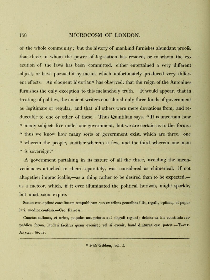 of the whole community; but the history of mankind furnishes abundant proofs, that those in whom the power of legislation has resided, or to whom the ex- ecution of the laws has been committed, either entertained a very different object, or have pursued it by means which unfortunately produced very differ- ent effects. An eloquent historian* has observed, that the reign of the Antonines furnishes the only exception to this melancholy truth. It would appear, that in treating of politics, the ancient writers considered only three kinds of government as legitimate or regular, and that all others were mere deviations from, and re- duceable to one or other of these. Thus Quintilian says, “ It is uncertain how “ many subjects live under one government, but -we are certain as to the forms: “ thus we know how many sorts of government exist, which are three, one “ wherein the people, another wherein a few, and the third wherein one man “ is sovereign.” A government partaking in its nature of all the three, avoiding the incon- veniencies attached to them separately, was considered as chimerical, if not altogether impracticable,—as a thing rather to be desired than to be expected,— as a meteor, which, if it ever illuminated the political horizon, might sparkle, but must soon expire. S tat no esse optime constitutam rempublicam quo ex tribus generibus illis, regali, optimo, et popu- lari, modice confusa.—Cic. Fragm. Cunctas nationes, et urbes, populos aut priores aut singuli regunt; delecta ex his constituta rei- publicae forma, laudari facilius quam evenire; vel si evenit, haud diuturna esse potest.—Tacit. Annal. lib. iv. * Vide Gibbon, vol. I.