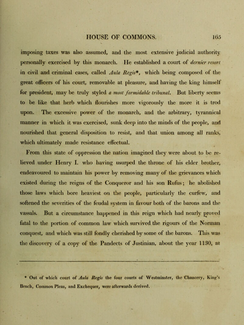 imposing taxes was also assumed, and the most extensive judicial authority personally exercised by this monarch. He established a court of dernier resort in civil and criminal cases, called Aula Regis*, which being composed of the great officers of his court, removable at pleasure, and having the king himself for president, may be truly styled a most formidable tribunal. But liberty seems to be like that herb which flourishes more vigorously the more it is trod upon. The excessive power of the monarch, and the arbitrary, tyrannical manner in which it was exercised, sunk deep into the minds of the people, and nourished that general disposition to resist, and that union among all ranks, which ultimately made resistance effectual. From this state of oppression the nation imagined they were about to be re- lieved under Henry I. who having usurped the throne of his elder brother, endeavoured to maintain his power by removing many of the grievances which existed during the reigns of the Conqueror and his son Rufus; he abolished those laws which bore heaviest on the people, particularly the curfew, and softened the severities of the feudal system in favour both of the barons and the vassals. But a circumstance happened in this reign which had nearly proved fatal to the portion of common law which survived the rigours of the Norman conquest, and which was still fondly cherished by some of the barons. This was the discovery of a copy of the Pandects of Justinian, about the year 1130, at * Out of which court of Aula Regis the four courts of Westminster, the Chancery, King’s Bench, Common Pleas, and Exchequer, were afterwards derived.