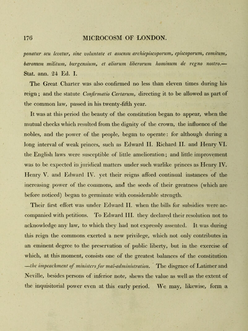 ponatur seu levetur, sine voluntate et assensu archiepiscoporum, episcoporum, comitum, baroninn militum, burgensium, et aliorum liberorum hominum de regno nostro.— Stat. ann. 24 Ed. I. The Great Charter was also confirmed no less than eleven times during his reign; and the statute Confirmatio Cartarum, directing it to be allowed as part of the common law, passed in his twenty-fifth year. It was at this period the beauty of the constitution began to appear, when the mutual checks which resulted from the dignity of the crown, the influence of the nobles, and the power of the people, began to operate: for although during a long interval of weak princes, such as Edward II. Richard II. and Henry VI. the English laws were susceptible of little amelioration; and little improvement was to be expected in juridical matters under such warlike princes as Henry IV. Henry V. and Edward IV. yet their reigns afford continual instances of the increasing power of the commons, and the seeds of their greatness (which are before noticed) began to germinate with considerable strength. Their first effort was under Edward II. when the bills for subsidies were ac- companied with petitions. To Edward III. they declared their resolution not to acknowledge any law, to which they had not expressly assented. It was during this reign the commons exerted a new privilege, which not only contributes in an eminent degree to the preservation of public liberty, but in the exercise of which, at this moment, consists one of the greatest balances of the constitution —the impeachment of ministers for mal-administration. The disgrace of Latimer and Neville, besides persons of inferior note, shews the value as well as the extent of the inquisitorial power even at this early period. We may, likewise, form a
