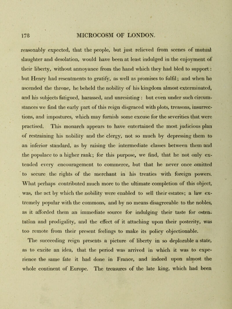 reasonably expected, that the people, but just relieved from scenes of mutual slaughter and desolation, would have been at least indulged in the enjoyment of their liberty, without annoyance from the hand which they had bled to support: but Henry had resentments to gratif}r, as well as promises to fulfil; and when he ascended the throne, he beheld the nobility of his kingdom almost exterminated, and his subjects fatigued, harassed, and unresisting : but even under such circum- stances we find the early part of this reign disgraced with plots, treasons, insurrec- tions, and impostures, which may furnish some excuse for the severities that were practised. This monarch appears to have entertained the most judicious plan of restraining his nobility and the clergy, not so much by depressing them to an inferior standard, as by raising the intermediate classes between them and the populace to a higher rank; for this purpose, we find, that he not only ex- tended every encouragement to commerce, but that he never once omitted to secure the rights of the merchant in his treaties with foreign powers. What perhaps contributed much more to the ultimate completion of this object, was, the act by which the nobility were enabled to sell their estates; a law ex- tremely popular with the commons, and by no means disagreeable to the nobles, as it afforded them an immediate source for indulging their taste for osten- tation and prodigality, and the effect of it attaching upon their posterity, was too remote from their present feelings to make its policy objectionable. The succeeding reign presents a picture of liberty in so deplorable a state, as to excite an idea, that the period was arrived in which it was to expe- rience the same fate it had done in France, and indeed upon almost the whole continent of Europe. The treasures of the late king, which had been