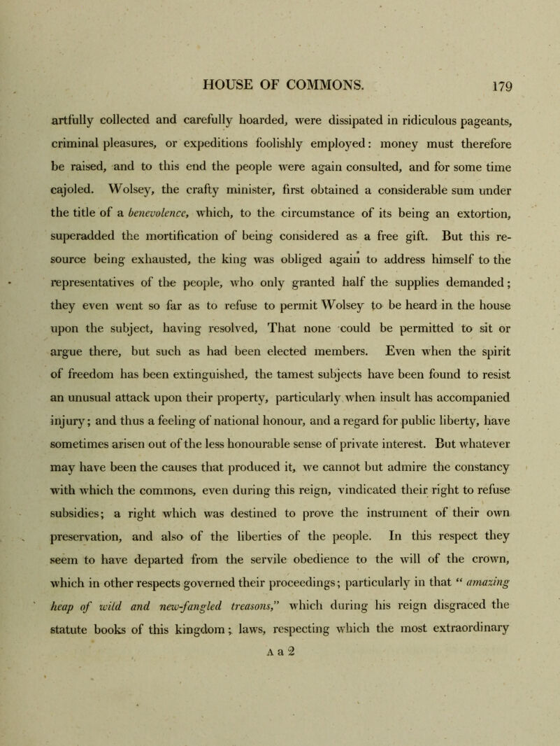 artfully collected and carefully hoarded, were dissipated in ridiculous pageants, criminal pleasures, or expeditions foolishly employed: money must therefore be raised, and to this end the people were again consulted, and for some time cajoled. Wolsey, the crafty minister, first obtained a considerable sum under the title of a benevolence, which, to the circumstance of its being an extortion, superadded the mortification of being considered as a free gift. But this re- source being exhausted, the king was obliged again to address himself to the representatives of the people, who only granted half the supplies demanded; they even went so far as to refuse to permit Wolsey to be heard in the house upon the subject, having resolved. That none could be permitted to sit or argue there, but such as had been elected members. Even when the spirit of freedom has been extinguished, the tamest subjects have been found to resist an unusual attack upon their property, particularly when insult has accompanied injury; and thus a feeling of national honour, and a regard for public liberty, have sometimes arisen out of the less honourable sense of private interest. But whatever may have been the causes that produced it, we cannot but admire the constancy with which the commons, even during this reign, vindicated their right to refuse subsidies; a right which was destined to prove the instrument of their own preservation, and also of the liberties of the people. In this respect they seem to have departed from the servile obedience to the will of the crown, which in other respects governed their proceedings; particularly in that “ amazing heap of wild and new-fangled treasons,” which during his reign disgraced the statute books of this kingdom; laws, respecting which the most extraordinary A a 2
