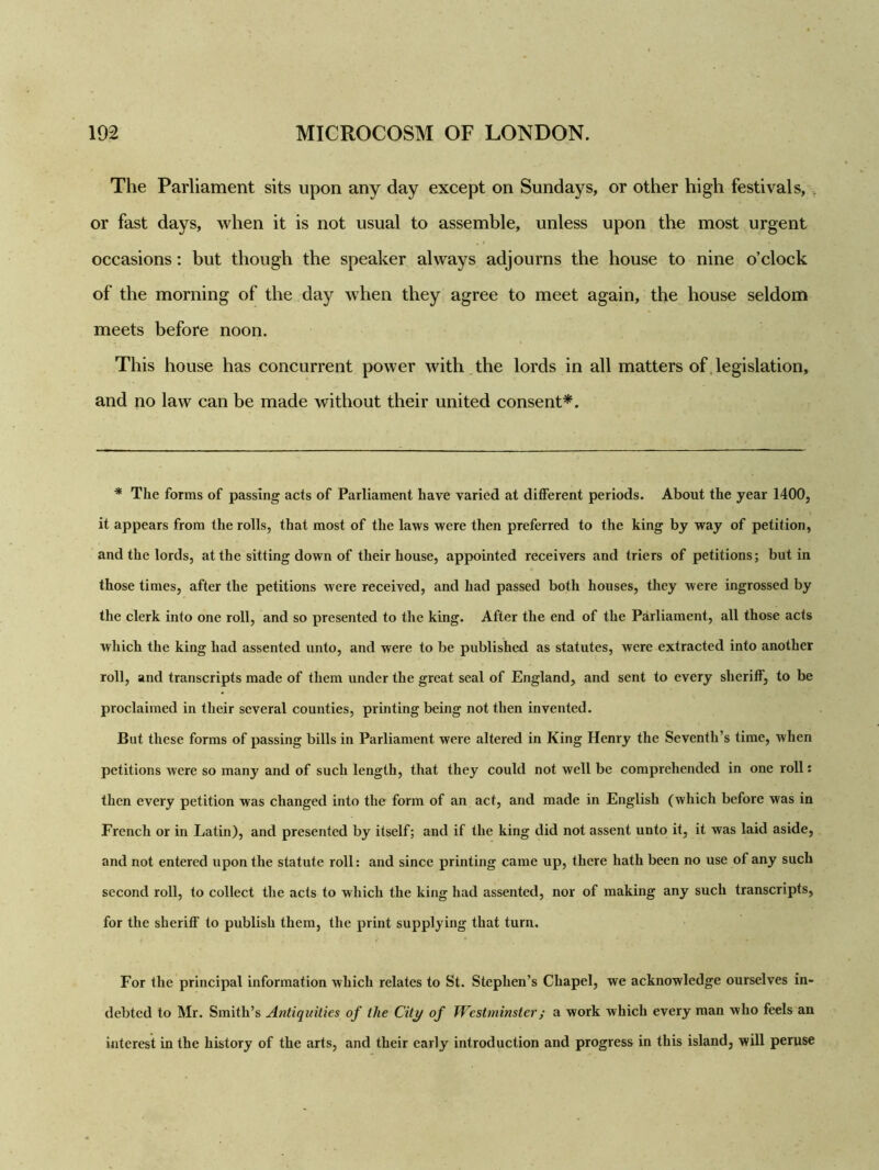 The Parliament sits upon any day except on Sundays, or other high festivals, or fast days, when it is not usual to assemble, unless upon the most urgent occasions: but though the speaker always adjourns the house to nine o’clock of the morning of the day when they agree to meet again, the house seldom meets before noon. This house has concurrent power with the lords in all matters of legislation, and no law can be made without their united consent*. * The forms of passing acts of Parliament have varied at different periods. About the year 1400, it appears from the rolls, that most of the laws were then preferred to the king by way of petition, and the lords, at the sitting down of their house, appointed receivers and triers of petitions; but in those times, after the petitions were received, and had passed both houses, they were ingrossed by the clerk into one roll, and so presented to the king. After the end of the Parliament, all those acts which the king had assented unto, and were to be published as statutes, were extracted into another roll, and transcripts made of them under the great seal of England, and sent to every sheriff, to be proclaimed in their several counties, printing being not then invented. But these forms of passing bills in Parliament were altered in King Henry the Seventh’s time, when petitions were so many and of such length, that they could not well be comprehended in one roll: then every petition was changed into the form of an act, and made in English (which before was in French or in Latin), and presented by itself; and if the king did not assent unto it, it was laid aside, and not entered upon the statute roll: and since printing came up, there hath been no use of any such second roll, to collect the acts to which the king had assented, nor of making any such transcripts, for the sheriff to publish them, the print supplying that turn. For the principal information which relates to St. Stephen’s Chapel, we acknowledge ourselves in- debted to Mr. Smith’s Antiquities of the City of Westminster; a work which every man who feels an interest in the history of the arts, and their early introduction and progress in this island, will peruse
