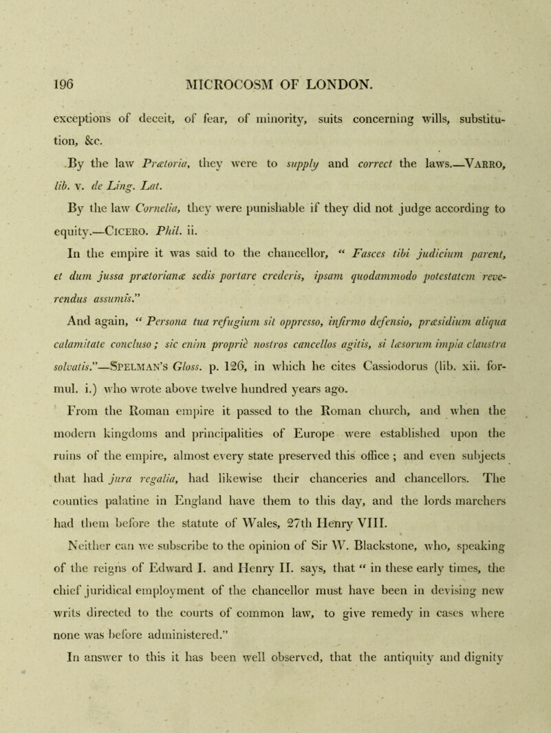 exceptions of deceit, of fear, of minority, suits concerning wills, substitu- tion, &c. By the law Pretoria, they were to supply and correct the laws Varro, lib. v. de Ling. Lat. By the law Cornelia, they were punishable if they did not judge according to equity.—Cicero. Phil. ii. In the empire it was said to the chancellor, “ Fasces tibi judicium parent, et dum jussa prcetoriance sedis portare credcris, ipsam quodammodo potestatem reve- rendus assumis.” And again, “ Persona tua refugium sit oppresso, infirmo defensio, presidium aliqna calamitate concluso ; sic enim proprie nostros cancellos agitis, si Icesorum impia claustra solvatis.”—Spelman’s Gloss, p. 126, in which he cites Cassiodorus (lib. xii. for- mul. i.) who wrote above twelve hundred years ago. From the Roman empire it passed to the Roman church, and when the modem kingdoms and principalities of Europe were established upon the ruins of the empire, almost every state preserved this office ; and even subjects that had jura regalia, had likewise their chanceries and chancellors. The counties palatine in England have them to this day, and the lords marchers had them before the statute of Wales, 27th Henry VIII. % Neither can we subscribe to the opinion of Sir W. Blackstone, who, speaking of the reigns of Edward I. and Henry II. says, that “ in these early times, the chief juridical employment of the chancellor must have been in devising new writs directed to the courts of common law, to give remedy in cases where none was before administered.” In answer to this it has been well observed, that the antiquity and dignity