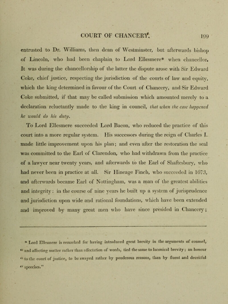 entrusted to Dr. Williams, then dean of Westminster, but afterwards bishop of Lincoln, who had been chaplain to Lord Ellesmere* when chancellor. It was during the chancellorship of the latter the dispute arose with Sir Edward Coke, chief justice, respecting the jurisdiction of the courts of law and equity, which the king determined in favour of the Court of Chancery, and Sir Edward Coke submitted, if that may be called submission which amounted merely to a declaration reluctantly made to the king in council, that when the case happened he would do his duty. To Lord Ellesmere succeeded Lord Bacon, who reduced the practice of this court into a more regular system. His successors during the reign of Charles I. made little improvement upon his plan; and even after the restoration the seal was committed to the Earl of Clarendon, who had withdrawn from the practice of a lawyer near twenty years, and afterwards to the Earl of Shaftesbury, who had never been in practice at all. Sir Hineage Finch, who succeeded in 1673, and afterwards became Earl of Nottingham, was a man of the greatest abilities and integrity: in the course of nine years he built up a system of jurisprudence and jurisdiction upon wide and rational foundations, which have been extended and improved by many great men who have since presided in Chancery; * Lord Ellesmere is remarked for having introduced great brevity in the arguments of counsel, il and affecting matter rather than affectation of words, tied the same to laconical brevity ; an honour “ to the court of justice, to be swayed rather by ponderous reasons, than by fluent and deceitful speeches.”