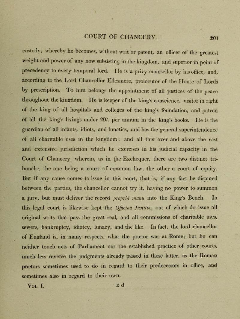 custody, whereby he becomes, without writ or patent, an officer of the greatest weight and power of any now subsisting in the kingdom, and superior in point of precedency to every temporal lord. He is a privy counsellor by his office, and, according to the Lord Chancellor Ellesmere, prolocutor of the House of Lords by prescription. To him belongs the appointment of all justices of the peace throughout the kingdom. He is keeper of the king’s conscience, visitor in right of the king of all hospitals and colleges of the king’s foundation, and patron of all the king’s livings under 20/. per annum in the king’s books. He is the guardian of all infants, idiots, and lunatics, and has the general superintendence of all charitable uses in the kingdom: and all this over and above the vast and extensive jurisdiction which he exercises in his judicial capacity in the Court of Chancerj, wherein, as in the Exchequer, there are two distinct tri- bunals; the one being a court of common law, the other a court of equity. But if any cause comes to issue in this court, that is, if any fact be disputed between the parties, the chancellor cannot try it, having no power to summon a jury, but must deliver the record propria maim into the King’s Bench. In this legal court is likewise kept the Officina Justitia, out of which do issue all original writs that pass the great seal, and all commissions of charitable uses, sewers, bankruptcy, idiotcy, lunacy, and the like. In fact, the lord chancellor of England is, in many respects, what the praetor was at Rome; but he can neither touch acts ef Parliament nor the established practice of other courts, much less reverse the judgments already passed in these latter, as the Roman praetors sometimes used to do in regard to their predecessors in office, and sometimes also in regard to their own. Vol. I. D d