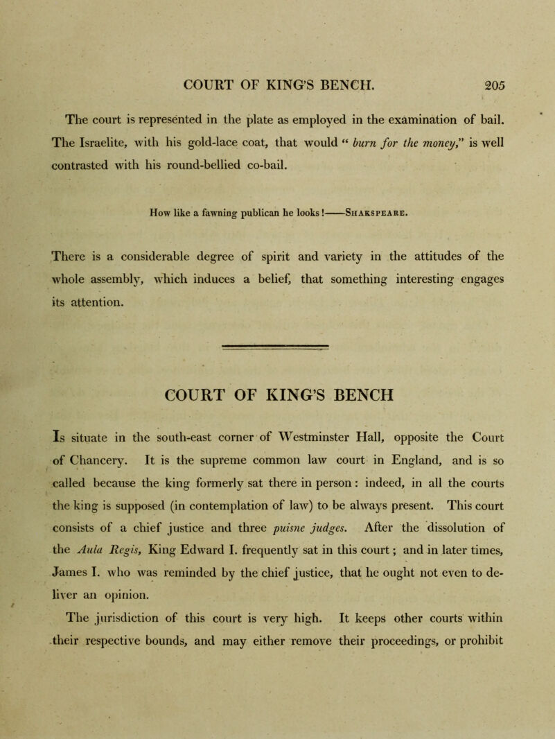 The court is represented in the plate as employed in the examination of bail. The Israelite, with his gold-lace coat, that would “ burn for the money,” is well contrasted with his round-bellied co-bail. How like a fawning publican he looks! Shakspeare. There is a considerable degree of spirit and variety in the attitudes of the whole assembly, which induces a belief, that something interesting engages its attention. COURT OF KING’S BENCH Is situate in the south-east corner of Westminster Hall, opposite the Court of Chancery. It is the supreme common law court in England, and is so called because the king formerly sat there in person: indeed, in all the courts the king is supposed (in contemplation of law) to be always present. This court consists of a chief justice and three puisne judges. After the dissolution of the Aula Regis, King Edward I. frequently sat in this court; and in later times, James I. who was reminded by the chief justice, that he ought not even to de- liver an opinion. The jurisdiction of this court is very high. It keeps other courts within their respective bounds, and may either remove their proceedings, or prohibit
