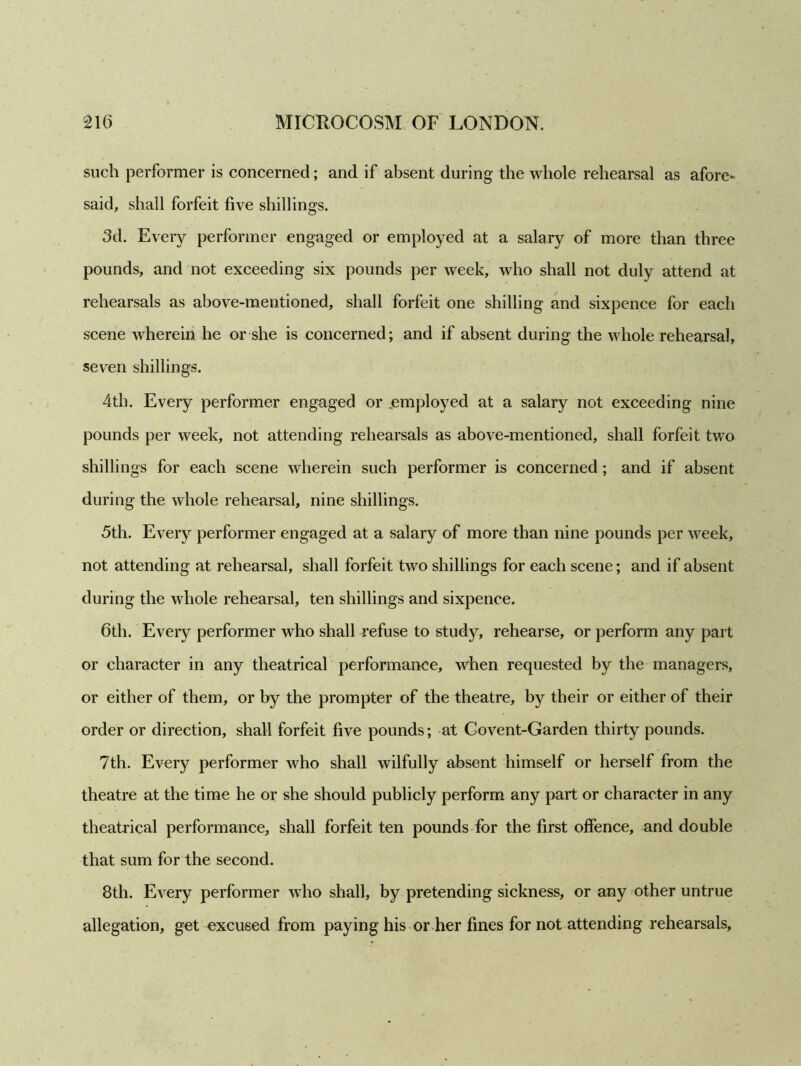 such performer is concerned; and if absent during the whole rehearsal as afore- said, shall forfeit five shillings. 3d. Every performer engaged or employed at a salary of more than three pounds, and not exceeding six pounds per week, who shall not duly attend at rehearsals as above-mentioned, shall forfeit one shilling and sixpence for each scene wherein he or she is concerned; and if absent during the whole rehearsal, seven shillings. 4th. Every performer engaged or .employed at a salary not exceeding nine pounds per week, not attending rehearsals as above-mentioned, shall forfeit two shillings for each scene wherein such performer is concerned; and if absent during the whole rehearsal, nine shillings. 5th. Every performer engaged at a salary of more than nine pounds per week, not attending at rehearsal, shall forfeit two shillings for each scene; and if absent during the whole rehearsal, ten shillings and sixpence. 6th. Every performer who shall refuse to study, rehearse, or perform any part or character in any theatrical performance, when requested by the managers, or either of them, or by the prompter of the theatre, by their or either of their order or direction, shall forfeit five pounds; at Covent-Garden thirty pounds. 7th. Every performer who shall wilfully absent himself or herself from the theatre at the time he or she should publicly perform any part or character in any theatrical performance, shall forfeit ten pounds for the first offence, and double that sum for the second. 8th. Every performer who shall, by pretending sickness, or any other untrue allegation, get excused from paying his or her fines for not attending rehearsals.