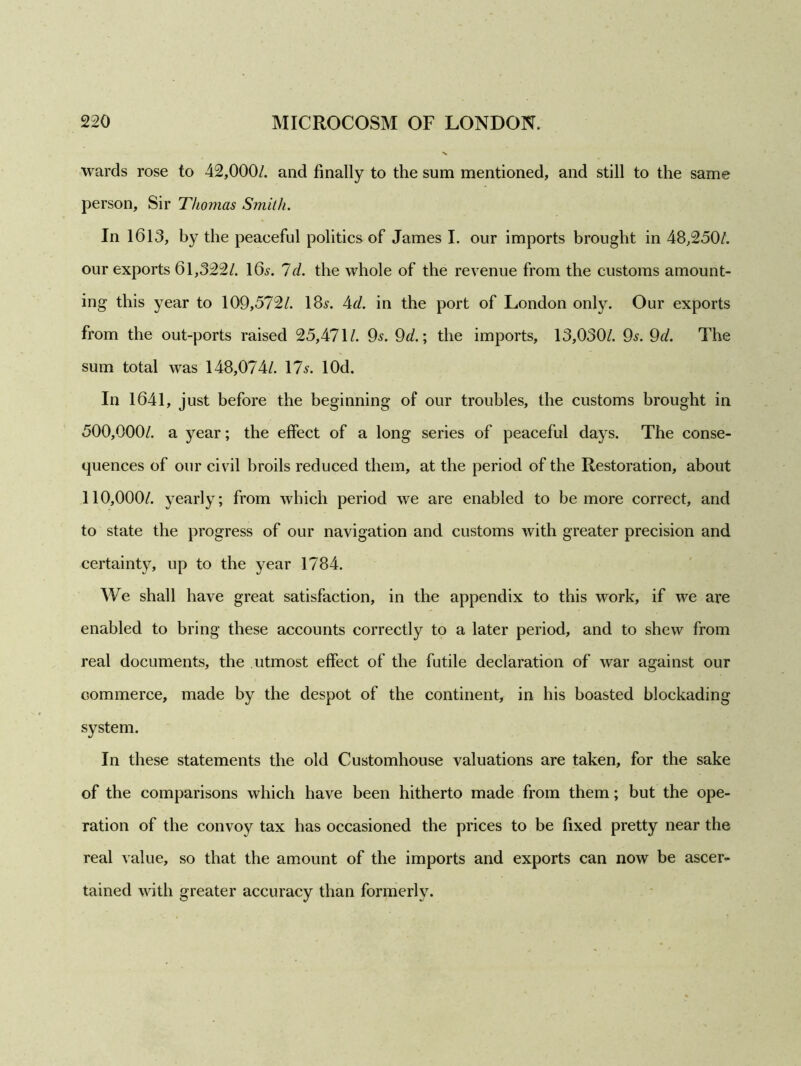 wards rose to 42,000/. and finally to the sum mentioned, and still to the same person, Sir Thomas Smith. In 1613, by the peaeeful politics of James I. our imports brought in 48,250/. our exports 61,322/. 16.?. Id. the whole of the revenue from the customs amount- ing this year to 109,572/. 18.?. 4d. in the port of London only. Our exports from the out-ports raised 25,471/. 9.?. 9d.; the imports, 13,030/. 9?. 9d. The sum total was 148,074/. 17.?. lOd. In 1641, just before the beginning of our troubles, the customs brought in 500,000/. a year; the effect of a long series of peaceful days. The conse- quences of our civil broils reduced them, at the period of the Restoration, about 110,000/. yearly; from which period we are enabled to be more correct, and to state the progress of our navigation and customs with greater precision and certainty, up to the year 1784. We shall have great satisfaction, in the appendix to this work, if we are enabled to bring these accounts correctly to a later period, and to shew from real documents, the utmost effect of the futile declaration of war against our commerce, made by the despot of the continent, in his boasted blockading system. In these statements the old Customhouse valuations are taken, for the sake of the comparisons which have been hitherto made from them; but the ope- ration of the convoy tax has occasioned the prices to be fixed pretty near the real value, so that the amount of the imports and exports can now be ascer- tained with greater accuracy than formerly.