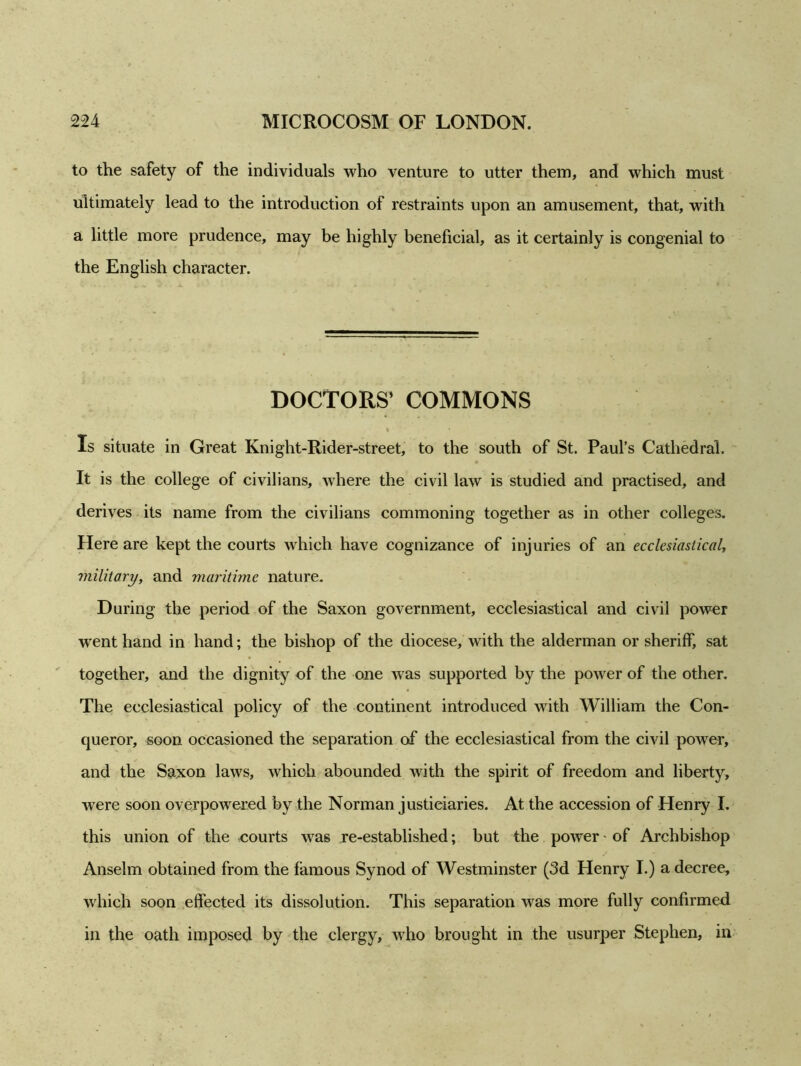 to the safety of the individuals who venture to utter them, and which must ultimately lead to the introduction of restraints upon an amusement, that, with a little more prudence, may be highly beneficial, as it certainly is congenial to the English character. DOCTORS’ COMMONS Is situate in Great Knight-Rider-street, to the south of St. Paul’s Cathedral. It is the college of civilians, where the civil law is studied and practised, and derives its name from the civilians commoning together as in other colleges. Here are kept the courts which have cognizance of injuries of an ecclesiastical, military, and maritime nature. During the period of the Saxon government, ecclesiastical and civil power went hand in hand; the bishop of the diocese, with the alderman or sheriff, sat together, and the dignity of the one was supported by the power of the other. The ecclesiastical policy of the continent introduced with William the Con- queror, soon occasioned the separation of the ecclesiastical from the civil power, and the Saxon laws, which abounded with the spirit of freedom and liberty, were soon overpowered by the Norman justiciaries. At the accession of Henry I. this union of the courts wras re-established; but the power - of Archbishop Anselm obtained from the famous Synod of Westminster (3d Henry I.) a decree, which soon effected its dissolution. This separation was more fully confirmed in the oath imposed by the clergy, who brought in the usurper Stephen, in