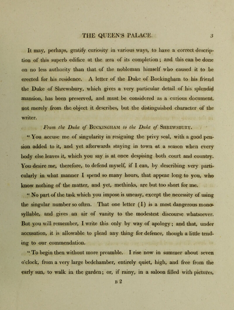 It may, perhaps, gratify curiosity in various ways, to have a correct descrip- tion of this superb edifice at the tera of its completion; and this can be done on no less authority than that of the nobleman himself who caused it to be erected for his residence. A letter of the Duke of Buckingham to his friend the Duke of Shrewsbury, which gives a very particular detail of his splendid mansion, has been preserved, and must be considered as a curious document, not merely from the object it describes, but the distinguished character of the writer. From the Duke of Buckingham to the Duke of Shrewsbury. “ You accuse me of singularity in resigning the privy seal, with a good pen- sion added to it, and yet aftenvards staying in town ^it a season when every body else leaves it, which you say is at once despising both court and country. You desire me, therefore, to defend myself, if I can, by describing very parti- cularly in what manner I spend so many hours, that appear long to you, who know nothing of the matter, and yet, methinks, are but too short for me. “ No part of the task which you impose is uneasy, except the necessity of using the singular number so often. That one letter (I) is a most dangerous mono-- syllable, and gives an air of vanity to the modestest discourse whatsoever. But you will remember, I write this only by way of apology; and that, under accusation, it is allowable to plead any thing for defence, though a little tend- ing to our commendation. “ To begin then without more preamble. I rise now in summer about seven o’clock, from a very large bedchamber, entirely quiet, high, and free from the early sun, to walk in the garden; or, if rainy, in a saloon filled with pictures, b 2