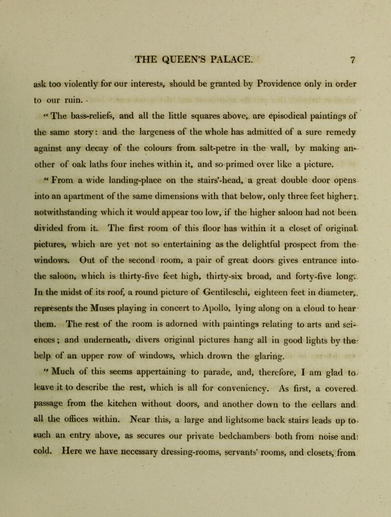 ask too violently for our interests, should be granted by Providence only in order to our ruin. - “The bass-reliefs, and all the little squares above, are episodical paintings of the same story: and the largeness of the whole has admitted of a sure remedy against any decay of the colours from salt-petre in the wall, by making an- other of oak laths four inches within it, and so primed over like a picture. “ From a wide landing-place on the stairs’-head, a great double door opens into an apartment of the same dimensions with that below, only three feet higher;, notwithstanding which it would appear too low, if the higher saloon had not been divided from it. The first room of this floor has within it a closet of original pictures, which are yet not so entertaining as the delightful prospect from the windows. Out of the second room, a pair of great doors gives entrance into the saloon, which is thirty-five feet high, thirty-six broad, and forty-five long,. In the midst of its roof, a round picture of Gentileschi, eighteen feet in diameter,, represents the Muses playing in concert to Apollo, lying along on a cloud to hear them. The rest of the room is adorned with paintings relating to arts and sci- ences ; and underneath, divers original pictures hang all in good lights by the help of an upper row of windows, which drown the glaring.  Much of this seems appertaining to parade, and, therefore, I am glad to leave it to describe the rest, which is all for conveniency. As first, a covered passage from the kitchen without doors, and another down to the cellars and all the offices within. Near this, a large and lightsome back stairs leads up to- such an entry above, as secures our private bedchambers both from noise and: cold. Here we have necessary dressing-rooms, servants’ rooms, and closets, from