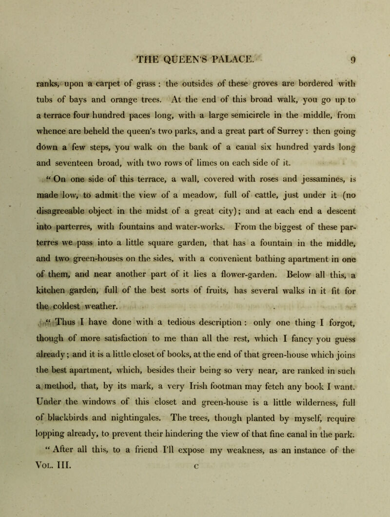 ranks, upon a carpet of grass : the outsides of these groves are bordered with tubs of bays and orange trees. At the end of this broad walk, you go up to a terrace four hundred paces long, with a large semicircle in the middle, from whence are beheld the queen's two parks, and a great part of Surrey : then going down a few steps, you walk on the bank of a canal six hundred yards long and seventeen broad, with two rows of limes on each side of it. “ On one side of this terrace, a wall, covered with roses and jessamines, is made low, to admit the view of a meadow, full of cattle, just under it (no disagreeable object in the midst of a great city); and at each end a descent into parterres, with fountains and water-works. From the biggest of these par- terres we pass into a little square garden, that has a fountain in the middle, and two green-houses on the sides, with a convenient bathing apartment in one of them, and near another part of it lies a flower-garden. Below all this, a kitchen garden, full of the best sorts of fruits, has several walks in it fit for the coldest weather. “ Thus I have done with a tedious description : only one thing I forgot, though of more satisfaction to me than all the rest, which I fancy you guess already; and it is a little closet of books, at the end of that green-house which joins the best apartment, which, besides their being so very near, are ranked in such a method, that, by its mark, a very Irish footman may fetch any book I want. Under the windows of this closet and green-house is a little wilderness, full of blackbirds and nightingales. The trees, though planted by myself, require lopping already, to prevent their hindering the view of that fine canal in the park. “ After all this, to a friend I’ll expose my weakness, as an instance of the VOL. III. c