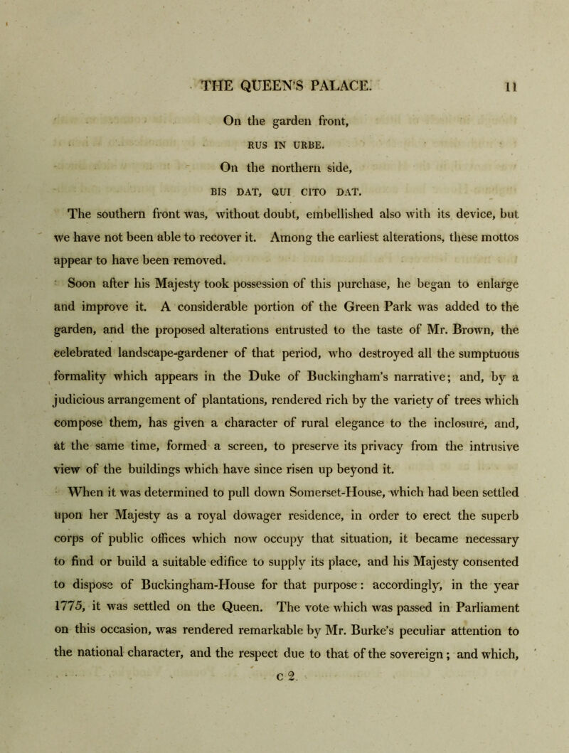 On the garden front, RUS IN URBE. On the northern side, BIS DAT, QUI CITO DAT. The southern front was, without doubt, embellished also with its device, but we have not been able to recover it. Among the earliest alterations, these mottos appear to have been removed. Soon after his Majesty took possession of this purchase, he began to enlarge and improve it. A considerable portion of the Green Park was added to the garden, and the proposed alterations entrusted to the taste of Mr. Brown, the celebrated landscape-gardener of that period, who destroyed all the sumptuous formality which appears in the Duke of Buckingham’s narrative; and, by a judicious arrangement of plantations, rendered rich by the variety of trees which compose them, has given a character of rural elegance to the inclosure, and, at the same time, formed a screen, to preserve its privacy from the intrusive view of the buildings which have since risen up beyond it. When it was determined to pull down Somerset-House, which had been settled upon her Majesty as a royal dowager residence, in order to erect the superb corps of public offices which now occupy that situation, it became necessary to find or build a suitable edifice to supply its place, and his Majesty consented to dispose of Buckingham-House for that purpose: accordingly, in the year 1775, it was settled on the Queen. The vote which was passed in Parliament on this occasion, was rendered remarkable by Mr. Burke’s peculiar attention to the national character, and the respect due to that of the sovereign; and which, • * • - c2. '