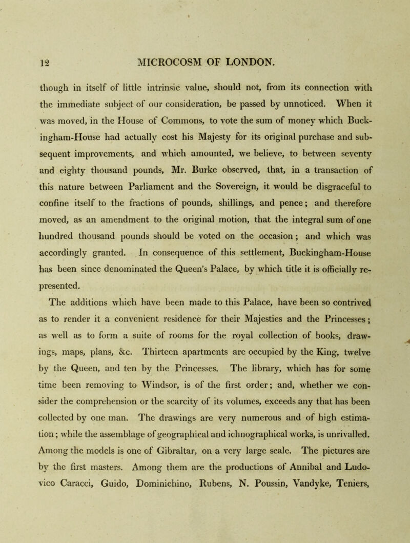 though in itself of little intrinsic value, should not, from its connection with the immediate subject of our consideration, be passed by unnoticed. When it was moved, in the House of Commons, to vote the sum of money which Buck- ingham-House had actually cost his Majesty for its original purchase and sub- sequent improvements, and which amounted, we believe, to between seventy and eighty thousand pounds, Mr. Burke observed, that, in a transaction of this nature between Parliament and the Sovereign, it would be disgraceful to confine itself to the fractions of pounds, shillings, and pence; and therefore moved, as an amendment to the original motion, that the integral sum of one hundred thousand pounds should be voted on the occasion ; and which was accordingly granted. In consequence of this settlement, Buckingham-House has been since denominated the Queen’s Palace, by which title it is officially re- presented. The additions which have been made to this Palace, have been so contrived as to render it a convenient residence for their Majesties and the Princesses; as well as to form a suite of rooms for the royal collection of books, draw- ings, maps, plans, &c. Thirteen apartments are occupied by the King, twelve by the Queen, and ten by the Princesses. The library, which has for some time been removing to Windsor, is of the first order; and, whether we con- sider the comprehension or the scarcity of its volumes, exceeds any that has been collected by one man. The drawings are very numerous and of high estima- tion ; while the assemblage of geographical and ichnographical works, is unrivalled. Among the models is one of Gibraltar, on a very large scale. The pictures are by the first masters. Among them are the productions of Annibal and Ludo- vico Caracci, Guido, Bominichino, Rubens, N. Poussin, Vandyke, Teniers,