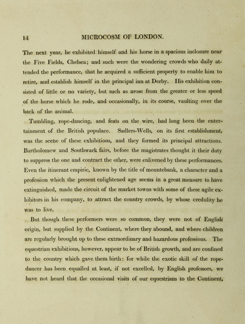 The next year, he exhibited himself and his horse in a spacious inclosure near the Five Fields, Chelsea; and such were the wondering crowds who daily at- tended the performance, that he acquired a sufficient property to enable him to retire, and establish himself in the principal inn at Derby. His exhibition con- sisted of little or no variety, but such as arose from the greater or less speed of the horse which he rode, and occasionally, in its course, vaulting over the « back of the animal. Tumbling, rope-dancing, and feats on the wire, had long been the enter- tainment of the British populace. Sadlers-Wells, on its first establishment, was the scene of these exhibitions, and they formed its principal attractions. Bartholomew and Southwark fairs, before the magistrates thought it their duty to suppress the one and contract the other, were enlivened by these performances. Even the itinerant empiric, known by the title of mountebank, a character and a profession which the present enlightened age seems in a great measure to have extinguished, made the circuit of the market towns with some of these agile ex- hibitors in his company, to attract the country crowds, by whose credulity he was to live. But though these performers were so common, they were not of English origin, but supplied by the Continent, where they abound, and where children are regularly brought up to these extraordinary and hazardous professions. The equestrian exhibitions, however, appear to be of British growth, and are confined to the country which gave them birth: for while the exotic skill of the rope- dancer has been equalled at least, if not excelled, by English professors, we have not heard that the occasional visits of our equestrians to the Continent,