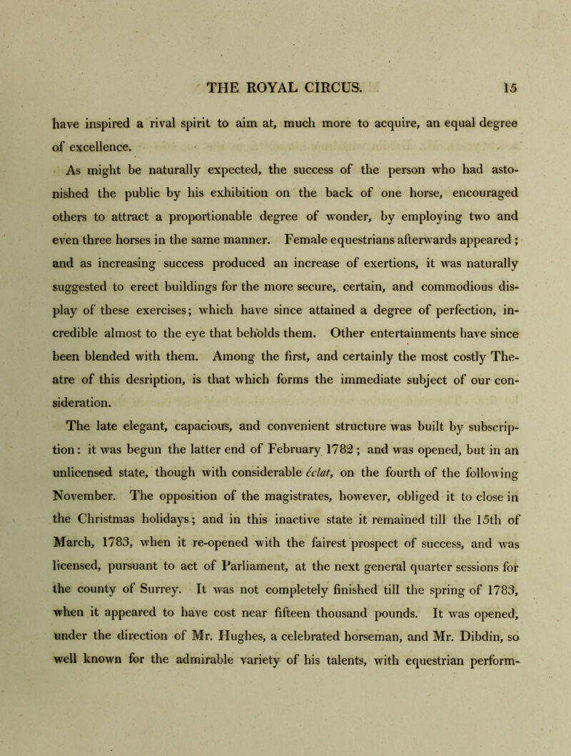 have inspired a rival spirit to aim at, much more to acquire, an equal degree of excellence. As might be naturally expected, the success of the person who had asto- nished the public by his exhibition on the back of one horse, encouraged others to attract a proportionable degree of wonder, by employing two and even three horses in the same manner. Female equestrians afterwards appeared ; and as increasing success produced an increase of exertions, it was naturally suggested to erect buildings for the more secure,, certain, and commodious dis- play of these exercises; which have since attained a degree of perfection, in- credible almost to the eye that beholds them. Other entertainments have since been blended with them. Among the first, and certainly the most costly The- atre of this desription, is that which forms the immediate subject of our con- sideration. The late elegant, capacious, and convenient structure was built by subscrip- tion : it was begun the latter end of February 1782 ; and was opened, but in an unlicensed state, though with considerable ldaty on the fourth of the following November. The opposition of the magistrates, however, obliged it to close in the Christmas holidays; and in this inactive state it remained till the 15th of March, 1783, when it re-opened with the fairest prospect of success, and was licensed, pursuant to act of Parliament, at the next general quarter sessions for the county of Surrey. It was not completely finished till the spring of 1783, when it appeared to have cost near fifteen thousand pounds. It was opened, under the direction of Mr. Hughes, a celebrated horseman, and Mr. Dibdin, so well known for the admirable variety of his talents, with equestrian perform-