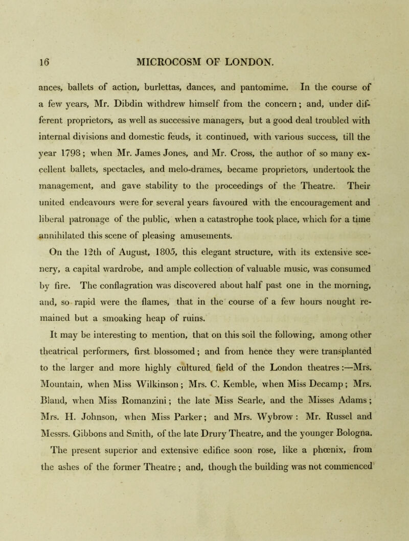 ances, ballets of action, burlettas, dances, and pantomime. In the course of a few years, Mr. Dibdin withdrew himself from the concern; and, under dif- ferent proprietors, as well as successive managers, but a good deal troubled with internal divisions and domestic feuds, it continued, with various success, till the year 1798; when Mr. James Jones, and Mr. Cross, the author of so many ex- cellent ballets, spectacles, and melo-drames, became proprietors, undertook the management, and gave stability to the proceedings of the Theatre. Their united endeavours were for several years favoured with the encouragement and liberal patronage of the public, when a catastrophe took place, which for a time annihilated this scene of pleasing amusements. On the 12th of August, 1805, this elegant structure, with its extensive sce- nery, a capital wardrobe, and ample collection of valuable music, was consumed by fire. The conflagration was discovered about half past one in the morning, and, so rapid were the flames, that in the course of a few hours nought re- mained but a smoaking heap of ruins. It may be interesting to mention, that on this soil the following, among other theatrical performers, first blossomed; and from hence they were transplanted to the larger and more highly cultured field of the London theatres:—Mrs. Mountain, when Miss Wilkinson; Mrs. C. Kemble, when Miss Decamp; Mrs. Bland, when Miss Romanzini; the late Miss Searle, and the Misses Adams; Mrs. FI. Johnson, when Miss Parker; and Mrs. Wybrow : Mr. Russel and Messrs. Gibbons and Smith, of the late Drury Theatre, and the younger Bologna. The present superior and extensive edifice soon rose, like a phoenix, from the ashes of the former Theatre ; and, though the building was not commenced