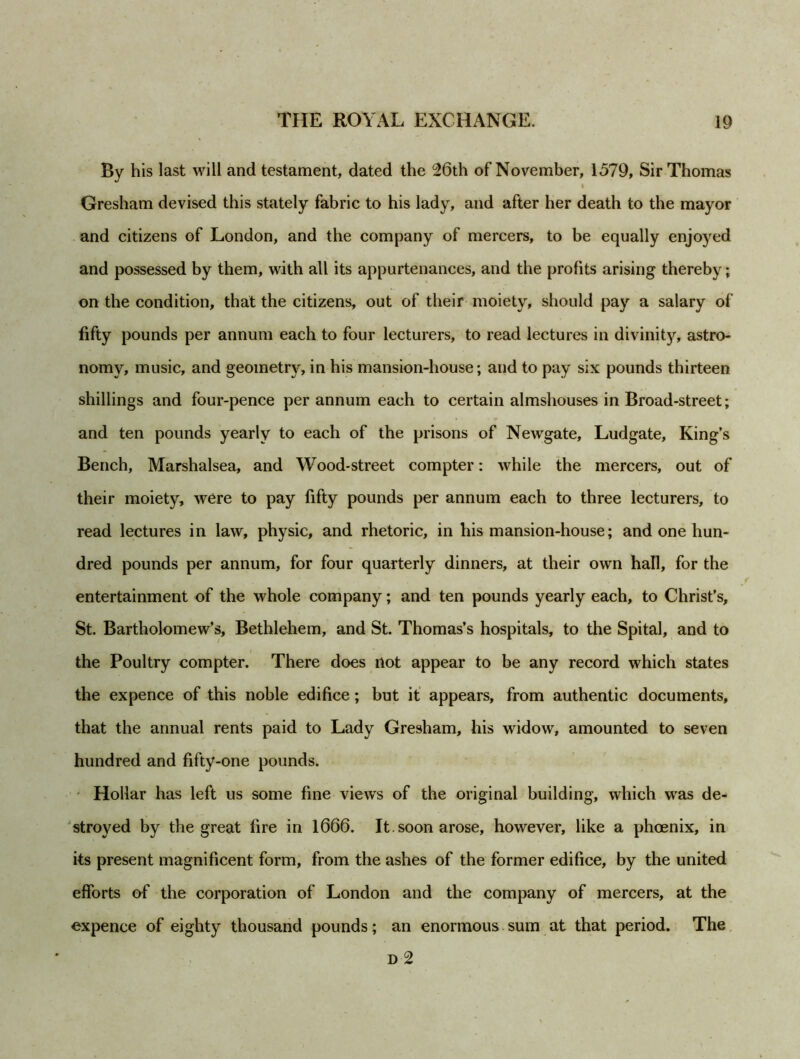 By his last will and testament, dated the 26th of November, 1579, Sir Thomas Gresham devised this stately fabric to his lady, and after her death to the mayor and citizens of London, and the company of mercers, to be equally enjoyed and possessed by them, with all its appurtenances, and the profits arising thereby; on the condition, that the citizens, out of their moiety, should pay a salary of fifty pounds per annum each to four lecturers, to read lectures in divinity, astro- nomy, music, and geometry, in his mansion-house; and to pay six pounds thirteen shillings and four-pence per annum each to certain almshouses in Broad-street; and ten pounds yearly to each of the prisons of Newgate, Ludgate, King’s Bench, Marshalsea, and Wood-street compter: while the mercers, out of their moiety, were to pay fifty pounds per annum each to three lecturers, to read lectures in law, physic, and rhetoric, in his mansion-house; and one hun- dred pounds per annum, for four quarterly dinners, at their own hall, for the entertainment of the whole company; and ten pounds yearly each, to Christ’s, St. Bartholomew’s, Bethlehem, and St. Thomas’s hospitals, to the Spital, and to the Poultry compter. There does not appear to be any record which states the expence of this noble edifice; but it appears, from authentic documents, that the annual rents paid to Lady Gresham, his widow, amounted to seven hundred and fifty-one pounds. Hollar has left us some fine views of the original building, which wras de- stroyed by the great lire in 1666. It. soon arose, however, like a phoenix, in its present magnificent form, from the ashes of the former edifice, by the united efforts of the corporation of London and the company of mercers, at the expence of eighty thousand pounds; an enormous sum at that period. The D 2