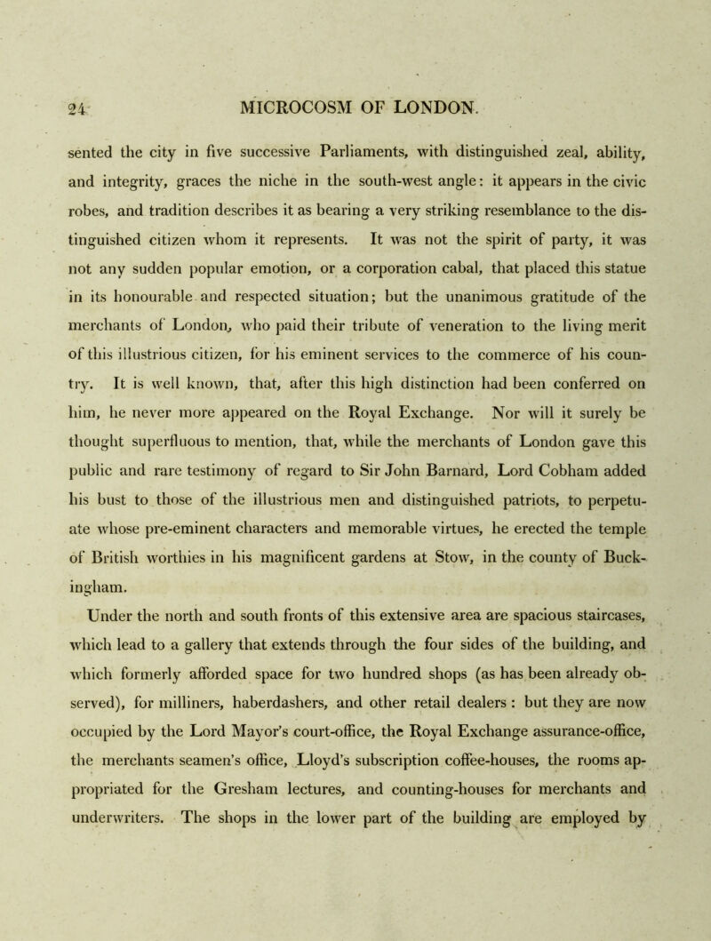 sented the city in five successive Parliaments, with distinguished zeal, ability, and integrity, graces the niche in the south-west angle: it appears in the civic robes, and tradition describes it as bearing a very striking resemblance to the dis- tinguished citizen whom it represents. It was not the spirit of party, it was not any sudden popular emotion, or a corporation cabal, that placed this statue in its honourable and respected situation; but the unanimous gratitude of the merchants of London, who paid their tribute of veneration to the living merit of this illustrious citizen, for his eminent services to the commerce of his coun- try. It is well known, that, after this high distinction had been conferred on him, he never more appeared on the Royal Exchange. Nor will it surely be thought superfluous to mention, that, while the merchants of London gave this public and rare testimony of regard to Sir John Barnard, Lord Cobham added his bust to those of the illustrious men and distinguished patriots, to perpetu- ate whose pre-eminent characters and memorable virtues, he erected the temple of British worthies in his magnificent gardens at Stow, in the county of Buck- ingham. Under the north and south fronts of this extensive area are spacious staircases, which lead to a gallery that extends through the four sides of the building, and which formerly afforded space for two hundred shops (as has been already ob- served), for milliners, haberdashers, and other retail dealers : but they are now occupied by the Lord Mayor’s court-office, the Royal Exchange assurance-office, the merchants seamen’s office, Lloyd’s subscription coffee-houses, the rooms ap- propriated for the Gresham lectures, and counting-houses for merchants and underwriters. The shops in the lower part of the building are employed by