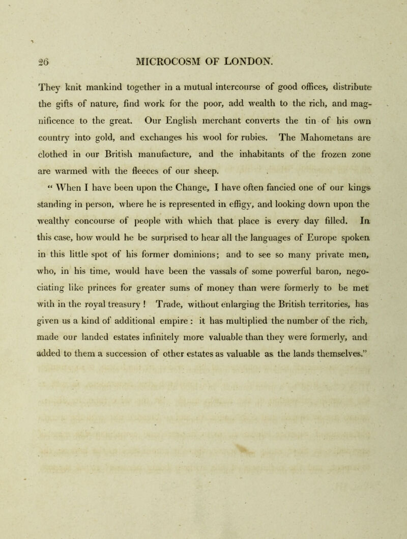 They knit mankind together in a mutual intercourse of good offices, distribute the gifts of nature, find work for the poor, add wealth to the rich, and mag- nificence to the great. Our English merchant converts the tin of his own country into gold, and exchanges his wool for rubies. The Mahometans are clothed in our British manufacture, and the inhabitants of the frozen zone are warmed with the fleeces of our sheep. “ When I have been upon the Change, I have often fancied one of our kings- standing in person, where he is represented in effigjr, and looking down upon the wealthy concourse of people with which that place is every day filled. In this case, how would he be surprised to hear all the languages of Europe spoken in this little spot of his former dominions; and to see so many private men, who, in his time, would have been the vassals of some powerful baron, nego- ciating like princes for greater sums of money than were formerly to be met with in the royal treasury ! Trade, without enlarging the British territories, has given us a kind of additional empire : it has multiplied the number of the rich, made our landed estates infinitely more valuable than they were formerly, and added to them a succession of other estates as valuable as the lands themselves,”