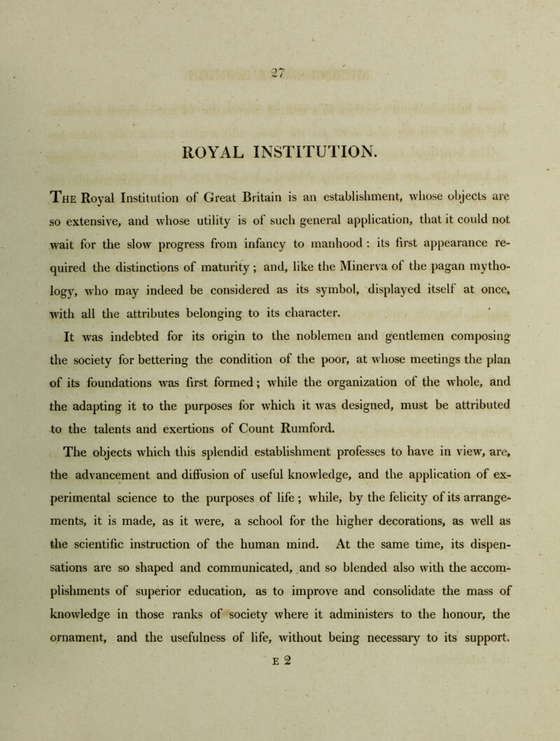 ROYAL INSTITUTION. The Royal Institution of Great Britain is an establishment, whose objects are so extensive, and whose utility is of such general application, that it could not wait for the slow progress from infancy to manhood : its first appearance re- quired the distinctions of maturity; and, like the Minerva of the pagan mytho- logy, who may indeed be considered as its symbol, displayed itself at once, with all the attributes belonging to its character. It was indebted for its origin to the noblemen and gentlemen composing the society for bettering the condition of the poor, at whose meetings the plan of its foundations was first formed; while the organization of the whole, and the adapting it to the purposes for which it was designed, must be attributed to the talents and exertions of Count Rumford. The objects which this splendid establishment professes to have in view, are, the advancement and diffusion of useful knowledge, and the application of ex- perimental science to the purposes of life ; while, by the felicity of its arrange- ments, it is made, as it were, a school for the higher decorations, as well as the scientific instruction of the human mind. At the same time, its dispen- sations are so shaped and communicated, and so blended also with the accom- plishments of superior education, as to improve and consolidate the mass of knowledge in those ranks of society where it administers to the honour, the ornament, and the usefulness of life, without being necessary to its support. E 2