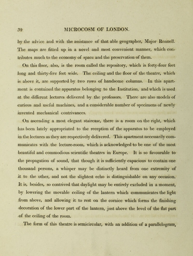 by the advice and with the assistance of that able geographer, Major Rennell. The maps are fitted up in a novel and most convenient manner, which con- tributes much to the economy of space and the preservation of them. On this floor, also, is the room called the repository, which is forty-four feet long and thirty-five feet wide. The ceiling and the floor of the theatre, which is above it, are supported by two rows of handsome columns. In this apart- ment is contained the apparatus belonging to the Institution, and which is used at the different lectures delivered by the professors. There are also models of curious and useful machines, and a considerable number of specimens of newly invented mechanical contrivances. On ascending a most elegant staircase, there is a room on the right, which has been lately appropriated to the reception of the apparatus to be employed in the lectures as they are respectively delivered. This apartment necessarily com- municates with the lecture-room, which is acknowledged to be one of the most beautiful and commodious scientific theatres in Europe. It is so favourable to the propagation of sound, that though it is sufficiently capacious to contain one thousand persons, a whisper may be distinctly heard from one extremity of it to the other, and not the slightest echo is distinguishable on any occasion. It is, besides, so contrived that daylight may be entirely excluded in a moment, by lowering the movable ceiling of the lantern which communicates the light from above, and allowing it to rest on the cornice which forms the finishing decoration of the lower part of the lantern, just above the level of the flat part of the ceiling of the room. The form of this theatre is semicircular, with an addition of a parallelogram.